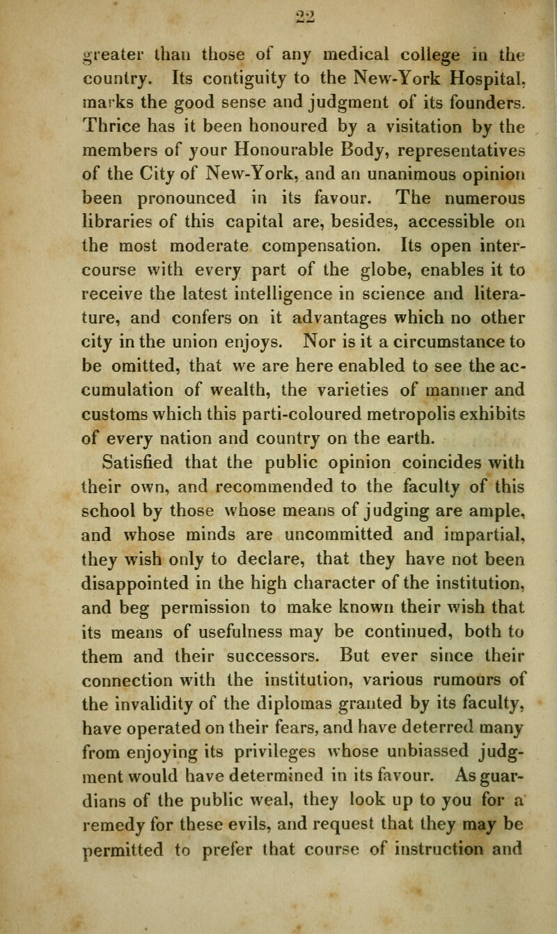 greater than those of any medical college in the country. Its contiguity to the New-York Hospital, marks the good sense and judgment of its founders. Thrice has it been honoured by a visitation by the members of your Honourable Body, representatives of the City of New-York, and an unanimous opinion been pronounced in its favour. The numerous libraries of this capital are, besides, accessible on the most moderate compensation. Its open inter- course with every part of the globe, enables it to receive the latest intelligence in science and litera- ture, and confers on it advantages which no other city in the union enjoys. Nor is it a circumstance to be omitted, that we are here enabled to see the ac- cumulation of wealth, the varieties of manner and customs which this parti-coloured metropolis exhibits of every nation and country on the earth. Satisfied that the public opinion coincides with their own, and recommended to the faculty of this school by those whose means of judging are ample, and whose minds are uncommitted and impartial, they wish only to declare, that they have not been disappointed in the high character of the institution, and beg permission to make known their wish that its means of usefulness may be continued, both to them and their successors. But ever since their connection with the institution, various rumours of the invalidity of the diplomas granted by its faculty, have operated on their fears, and have deterred many from enjoying its privileges whose unbiassed judg- ment would have determined in its favour. As guar- dians of the public weal, they look up to you for a remedy for these evils, and request that they may be permitted to prefer that course of instruction and