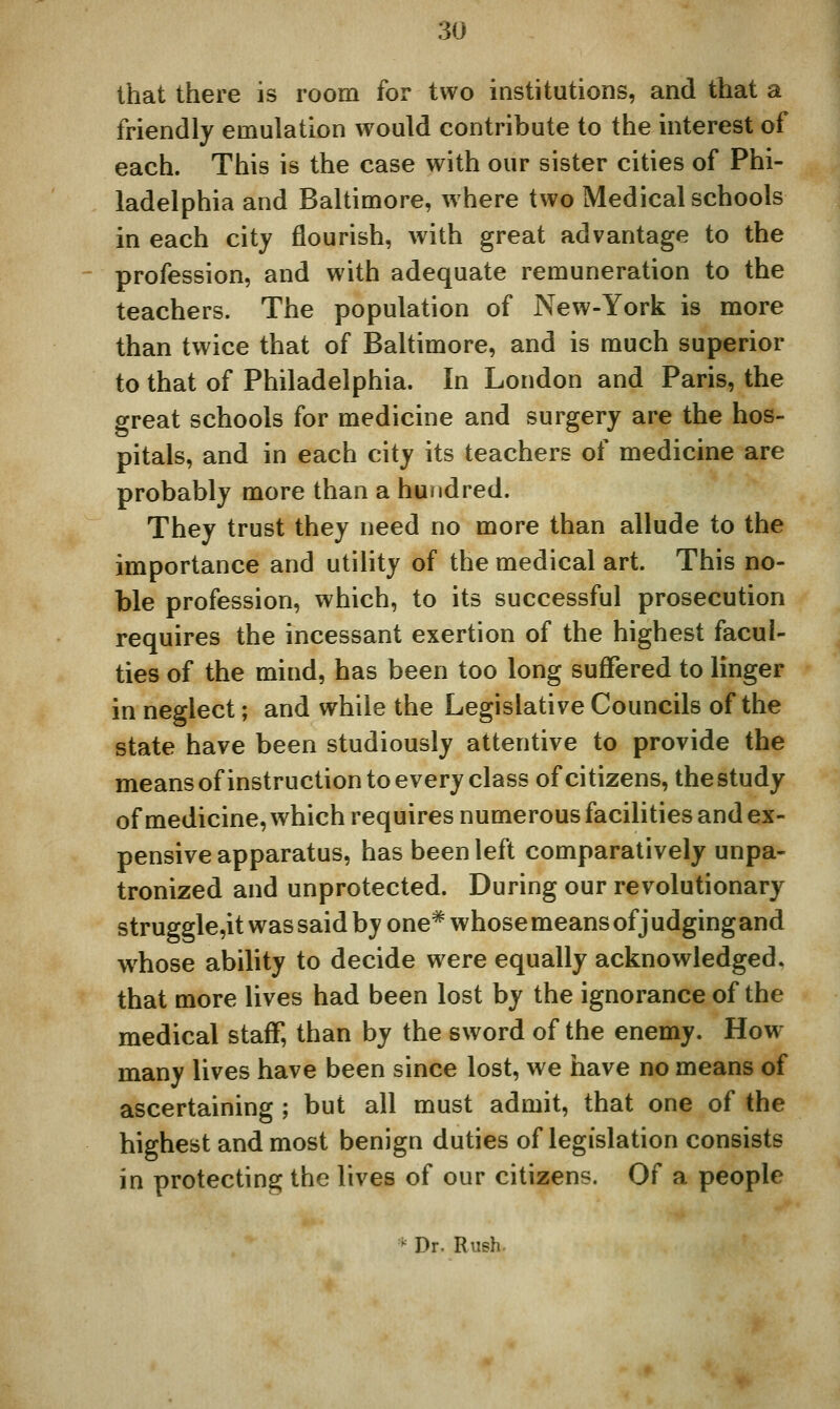 that there is room for two institutions, and that a friendly emulation would contribute to the interest of each. This is the case with our sister cities of Phi- ladelphia and Baltimore, where two Medical schools in each city flourish, with great advantage to the profession, and with adequate remuneration to the teachers. The population of New-York is more than twice that of Baltimore, and is much superior to that of Philadelphia. In London and Paris, the great schools for medicine and surgery are the hos- pitals, and in each city its teachers of medicine are probably more than a hundred. They trust they need no more than allude to the importance and utility of the medical art. This no- ble profession, which, to its successful prosecution requires the incessant exertion of the highest facul- ties of the mind, has been too long suflfered to linger in neglect; and while the Legislative Councils of the state have been studiously attentive to provide the means ofinstruction to every class of citizens, the study of medicine, which requires numerous facilities and ex- pensive apparatus, has been left comparatively unpa- tronized and unprotected. During our revolutionary struggle,it was said by one* whose means of j udging and whose ability to decide were equally acknowledged, that more lives had been lost by the ignorance of the medical staff, than by the sword of the enemy. How- many lives have been since lost, we have no means of ascertaining ; but all must admit, that one of the highest and most benign duties of legislation consists in protecting the lives of our citizens. Of a people ■' Dr. Rush-