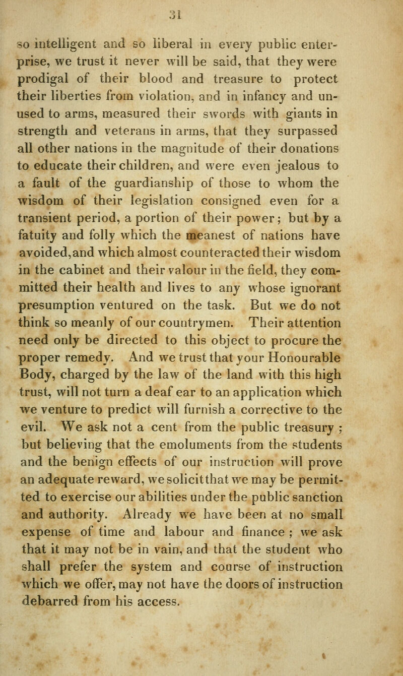 so intelligent and so liberal in every public enter- prise, we trust it never will be said, that they were prodigal of their blood and treasure to protect their liberties from violation, and in infancy and un- used to arms, measured their swords with giants in strength and veterans in arms, that they surpassed all other nations in the magnitude of their donations to educate their children, and were even jealous to a fault of the guardianship of those to whom the wisdom of their legislation consigned even for a transient period, a portion of their power; but by a fatuity and folly which the ^anest of nations have avoided,and which almost counteracted their wisdom in the cabinet and their valour in the field, they com- mitted their health and lives to any whose ignorant presumption ventured on the task. But we do not think so meanly of our countrymen. Their attention need only be directed to this object to procure the proper remedy. And we trust that your Honourable Body, charged by the law of the land with this high trust, will not turn a deaf ear to an application which we venture to predict will furnish a corrective to the evil. We ask not a cent from the public treasury ; but believing that the emoluments from the students and the benign effects of our instruction will prove an adequate reward, we solicitthat we may be permit- ted to exercise our abilities under the public sanction and authority. Already we have been at no small expense of time and labour and finance ; we ask that it may not be in vain, and that the student who shall prefer the system and course of instruction w^hich we offer, may not have the doors of instruction debarred from his access.