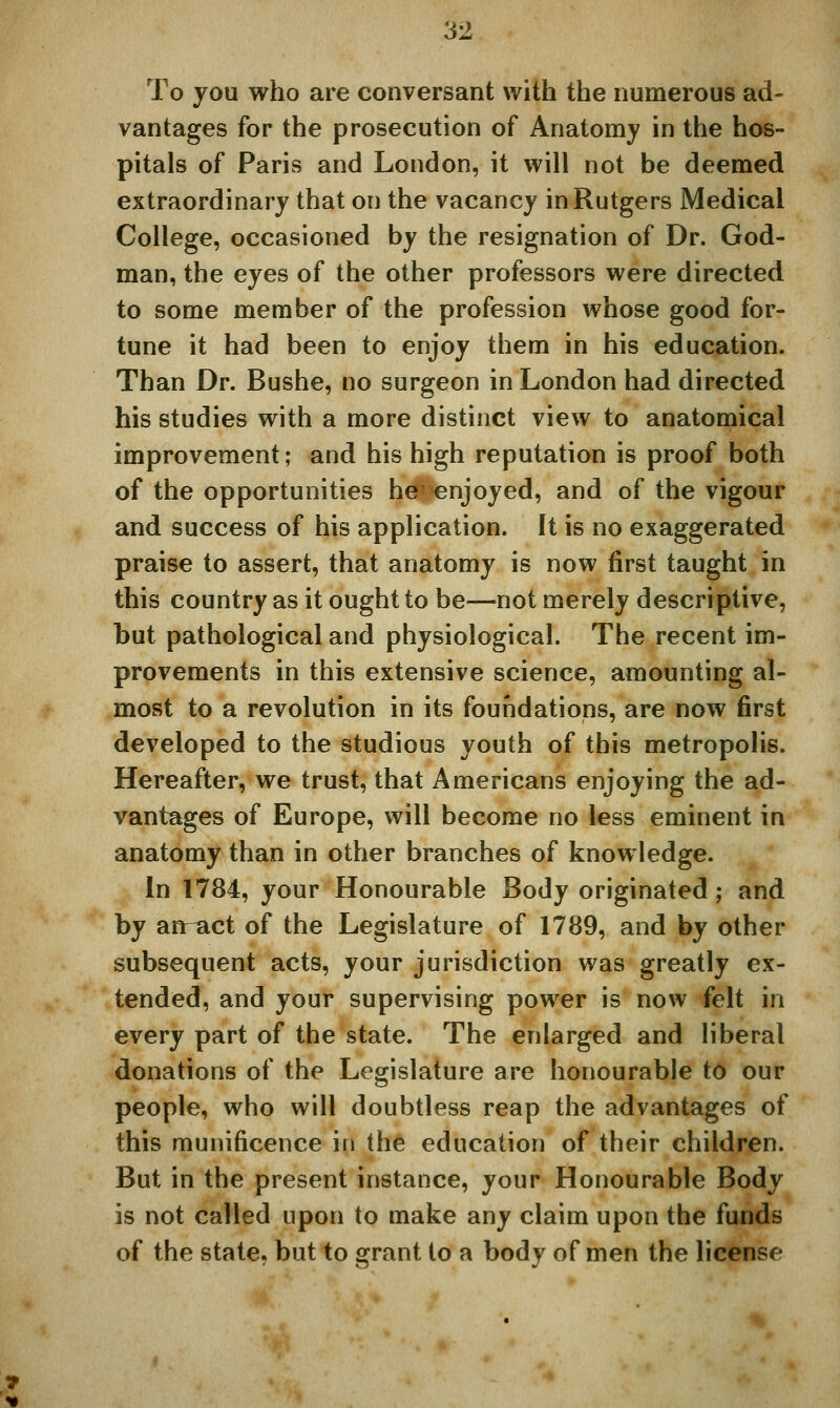 To you who are conversant with the numerous ad- vantages for the prosecution of Anatomy in the hos- pitals of Paris and London, it will not be deemed extraordinary that on the vacancy in Rutgers Medical College, occasioned by the resignation of Dr. God- man, the eyes of the other professors were directed to some member of the profession whose good for- tune it had been to enjoy them in his education. Than Dr. Bushe, no surgeon in London had directed his studies with a more distinct view to anatomical improvement; and his high reputation is proof both of the opportunities h^'cnjoyed, and of the vigour and success of his application. It is no exaggerated praise to assert, that anatomy is now first taught in this country as it ought to be—not merely descriptive, but pathological and physiological. The recent im- provements in this extensive science, amounting al- most to a revolution in its foundations, are now first developed to the studious youth of this metropolis. Hereafter, we trust, that Americans enjoying the ad- vantages of Europe, will become no less eminent in anatomy than in other branches of knowledge. In 1784, your Honourable Body originated; and by an^act of the Legislature of 1789, and by other subsequent acts, your jurisdiction was greatly ex- tended, and your supervising power is now felt in every part of the state. The enlarged and liberal donations of the Legislature are honourable to our people, who will doubtless reap the advantages of this munificence in the education of their children. But in the present instance, your Honourable Body is not called upon to make any claim upon the funds of the state, but to grant to a body of men the license