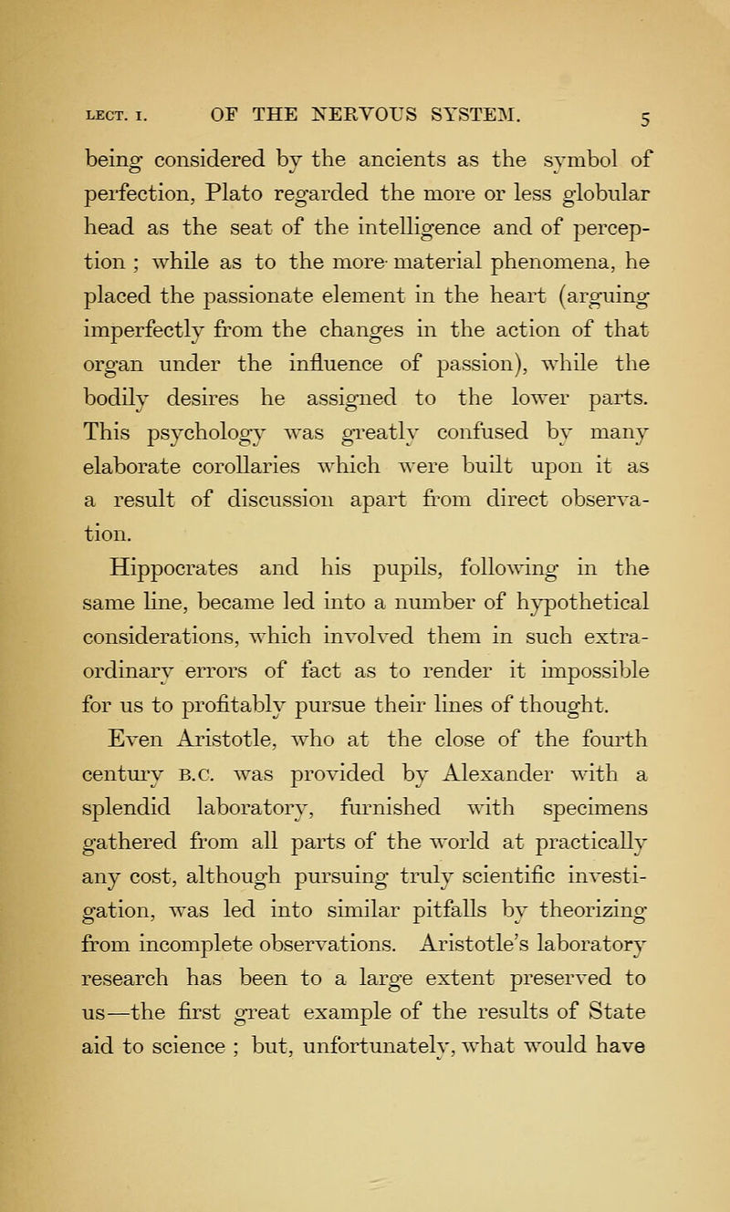 being considered by the ancients as the symbol of perfection, Plato regarded the more or less globular head as the seat of the intelligence and of percep- tion ; while as to the more- material phenomena, he placed the passionate element in the heart (arguing imperfectly from the changes in the action of that organ under the influence of passion), while the bodily desires he assigned to the lower parts. This psychology was gi-eatly confused by many elaborate corollaries which were built upon it as a result of discussion apart from direct observa- tion. Hippocrates and his pupils, following in the same hne, became led into a number of hypothetical considerations, which involved them in such extra- ordinary errors of fact as to render it impossible for us to profitably pursue their lines of thought. Even Aristotle, who at the close of the fourth century B.C. was provided by Alexander with a splendid laboratory, furnished with specimens gathered from all parts of the world at practically any cost, although pursuing truly scientific investi- gation, was led into similar pitfalls by theorizing from incomplete observations. Aristotle's laboratory research has been to a large extent preserved to us—the first gTcat example of the results of State aid to science ; but, unfortunatelv, what would have