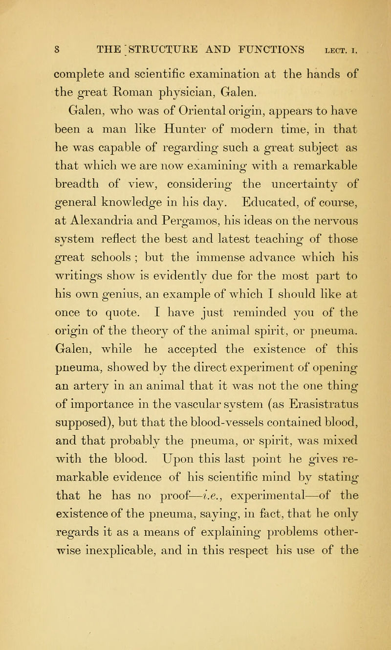 complete and scientific examination at the hands of the great Koman physician, Galen. Galen, who was of Oriental origin, appears to have been a man like Hunter of modern time, in that he was capable of regarding such a great subject as that which we are now examinino- with a remarkable breadth of view, considering the uncertainty of general knowledge in his day. Educated, of course, at Alexandria and Pergamos, his ideas on the nervous system reflect the best and latest teaching of those great schools ; but the immense advance which his writings show is evidently due for the most part to his own genius, an example of which I should like at once to quote. I have just reminded you of the origin of the theory of the animal spirit, or pneuma. Galen, while he accepted the existence of this pneuma, showed by the direct experiment of opening an artery in an animal that it was not the one thing of importance in the vascular system (as Erasistratus supposed), but that the blood-vessels contained blood, and that probably the pneuma, or spirit, was mixed with the blood. Upon this last point he gives re- markable evidence of his scientific mind by stating that he has no proof—i.e., experimental—of the existence of the pneuma, saying, in fact, that he only regards it as a means of explaining problems other- wise inexplicable, and in this respect his use of the