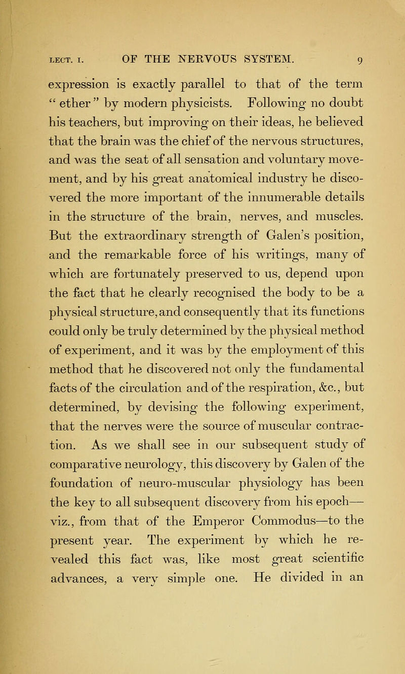 expression is exactly parallel to that of the term  ether  by modern physicists. Following no doubt his teachers, but improving on their ideas, he believed that the brain was the chief of the nervous structures, and was the seat of all sensation and voluntary move- ment, and by his great anatomical industry he disco- vered the more important of the innumerable details in the structure of the brain, nerves, and muscles. But the extraordinary strength of Galen's position, and the remarkable force of his writings, many of which are fortunately preserved to us, depend upon the fact that he clearly recognised the body to be a physical structure, and consequently that its functions could only be truly determined by the physical method of experiment, and it was by the employment of this method that he discovered not only the fundamental facts of the circulation and of the respiration, &c., but determined, by devising the following experiment, that the nerves were the source of muscular contrac- tion. As we shall see in our subsequent study of comparative neurology, this discovery by Galen of the foundation of neuro-muscular physiology has been the key to all subsequent discovery from his epoch— viz., from that of the Emperor Commodus—to the present year. The experiment by which he re- vealed this fact was, like most great scientific advances, a very simple one. He divided in an