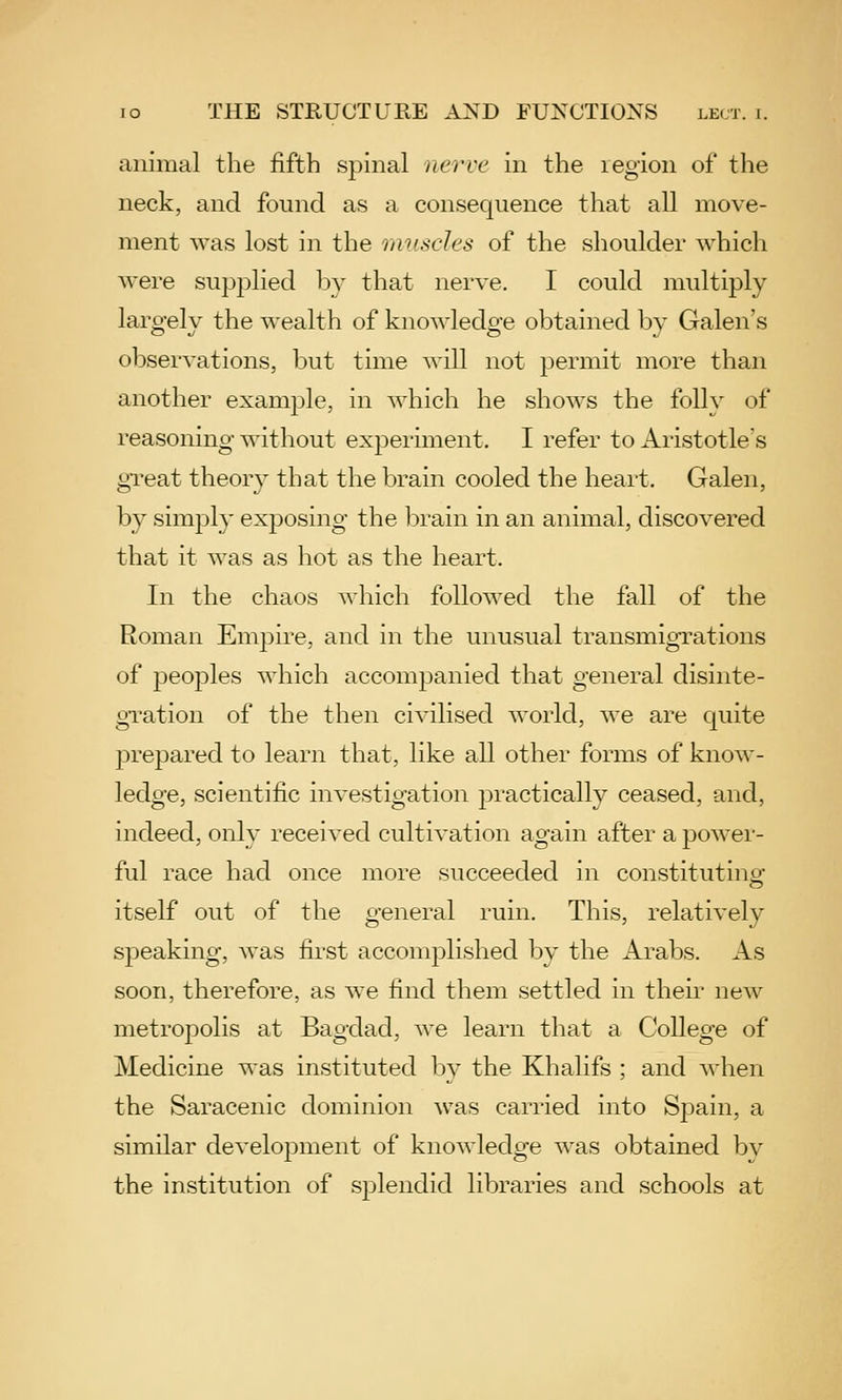 animal the fifth spinal nerve in the region of the neck, and found as a consequence that all move- ment was lost in the muscles of the shoulder whicli were supplied by that nerve, I could multiply laro-elv the wealth of knowledo-e obtained bv Galen's observations, but time will not permit more than another example, in which he shows the folly of reasoning- without experiment. I refer to Aristotle's great theory that the brain cooled the heart. Galen, by simj)ly exposing the brain in an animal, discovered that it was as hot as the heart. In the chaos wliich followed the fall of the Roman Empire, and in the unusual transmigrations of 23eoples which accompanied that general disinte- gration of the then civilised world, we are quite prepared to learn that, like all other forms of know- ledge, scientific investigation practically ceased, and, indeed, only received cultivation again after a power- ful race had once more succeeded in constituting: itself out of the general ruin. This, relatively speaking, was first accomplished by the Arabs. As soon, therefore, as we find them settled in then- new metropolis at Bagdad, we learn that a College of Medicine was instituted by the Khalifs ; and when the Saracenic dominion was carried into Sj^ain, a similar development of knowledge was obtained bv the institution of sj)lendid libraries and schools at