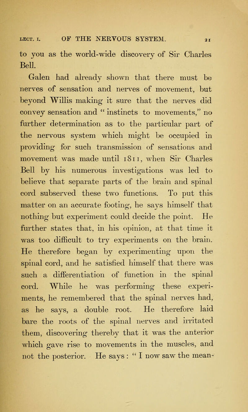 to you as the world-wide discovery of Sir Charles BeU. Galen had akeady shown that there must be nerves of sensation and nerves of movement, but beyond Willis making it sure that the nerves did convey sensation and  instincts to movements, no further determination as to the particular part of the nervous system which might be occupied in providing for such transmission of sensations and movement was made until 1811, when Sir Charles Bell by his numerous investigations was led to believe that separate parts of the brain and spinal cord subserved these two functions. To put this matter on an accurate footing, he says himself that nothing but experiment coidd decide the point. He further states that, in his opinion, at that time it was too difficult to try experiments on the brain. He therefore began by experimenting upon the spinal cord, and he satisfied himself that there was such a differentiation of function in the spmal cord. While he was performing these experi- ments, he remembered that the spinal nerves had, as he says, a double root. He therefore laid bare the roots of the spinal nerves and irritated them, discovering thereby that it was the anterior which gave rise to movements m the muscles, and not the posterior. He says :  I now saw the mean-