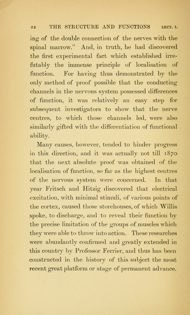 inof of the double connection of the nerves with the spinal marrow. And, in truth, he had discovered the first exjDerimental fact which established irre- futably the mimense principle of localisation of function. For having thus demonstrated by the only method of proof possible that the conducting channels in the nervous system possessed differences of function, it was relatively an easy step for subsequent investigators to show that the nerve centres, to which those channels led, were also similarly gifted with the differentiation of functional ability. Many causes, however, tended to hinder progress in this direction, and it was actually not till 1870 that the next absolute proof was obtained of the localisation of function, so far as the highest centres of the nervous system were concerned. In that year Fritsch and Hitzig discovered that electrical excitation, with minimal stimuli, of various points of the cortex, caused those storehouses, of which Willis spoke, to discharge, and to reveal their function by the precise limitation of the groups of muscles Avhich they were able to throw into action. These researches were abundantly confirmed and greatly extended in this country by Professor Ferrier, and thus has been constructed in the history of this subject the most recent great platform or stage of permanent advance.