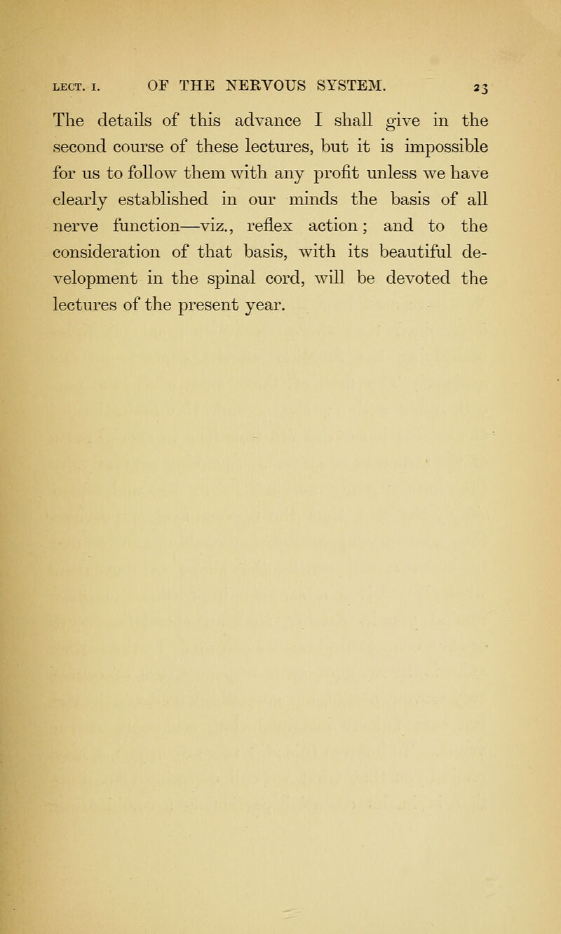 The details of this advance I shall give in the second coiu'se of these lectures, but it is impossible for us to follow them with any profit unless we have clearly established in our minds the basis of all nerve function—viz., reflex action; and to the consideration of that basis, with its beautiful de- velopment in the spinal cord, will be devoted the lectures of the present year.