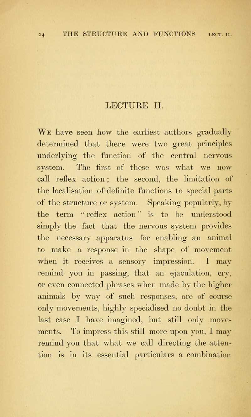 LECTURE II. We have seen how the earUest authors gradually determined that there were two gi-eat principles underlying the function of the central nervous system. The first of these was what we now call reflex action: the second, the limitation of the localisation of definite functions to special parts of the structure or system. Speaking popularly, by the term  reflex action is to be understood simply the fact that the nervous system provides the necessary apparatus for enabling an animal to make a response in the shape of movement when it receives a sensory impression. I may remind you in j)assing, that an ejaculation, cry, or even connected phrases when made by the higher animals by way of such responses, are of course only movements, highly sj^ecialised no doubt in the last case I have imagined, but still only move- ments. To impress this still more wpon you, I may remind you that what we call directing the atten- tion is in its essential particulars a combination