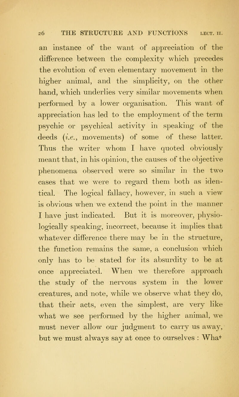 an instance of the want of appreciation of the difference between the complexity which precedes the evolution of even elementary movement in the higher animal, and the simplicity, on the other hand, which underlies very similar movements when performed by a lower organisation. This want of appreciation has led to the employment of the term psychic or psychical activity in speaking of the deeds (i.e., movements) of some of these latter. Thus the writer whom I have quoted obviously meant that, in his opinion, the causes of the objective phenomena observed were so similar in the two cases that we were to regard them both as iden- tical. The logical fallacy, however, in such a view is obvious when we extend the point in the manner I have just indicated. But it is moreover, physio- logically speaking, incorrect, because it implies that whatever difference there may be in the structure, the function remains the same, a conclusion which only has to be stated for its absurdity to be at once appreciated. When we therefore approach the study of the nervous system in the lower creatures, and note, while we observe what they do, that their acts, even the simplest, are very like what we see performed by the higher animal, we must never allow our judgment to carry us away, but we must always say at once to ourselves : Wha*