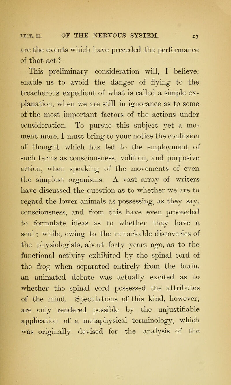 are the events which have preceded the performance of that act ? This prehminary consideration will, I believe, enable us to avoid the danger of flying to the treacherous expedient of what is called a simple ex- planation, when we are still in ignorance as to some of the most important factors of the actions under consideration. To pursue this subject yet a mo- ment more, I must bring to your notice the confusion of thought which has led to the employment of such terms as consciousness, volition, and purposive action, when sjDeaking of the movements of even the simplest organisms. A vast array of writers have discussed the question as to whether we are to regard the lower animals as possessing, as they say, consciousness, and from this have even proceeded to formulate ideas as to whether they have a soul; while, owing to the remarkable discoveries of the physiologists, about forty years ago, as to the functional activity exhibited by the spinal cord of the frog when separated enth-ely J&'om the brain, an animated debate was actually excited as to whether the spinal cord possessed the attributes of the mind. Speculations of this kind, however, are only rendered possible by the unjustifiable application of a metaphysical terminology, which was originally devised for the analysis of the