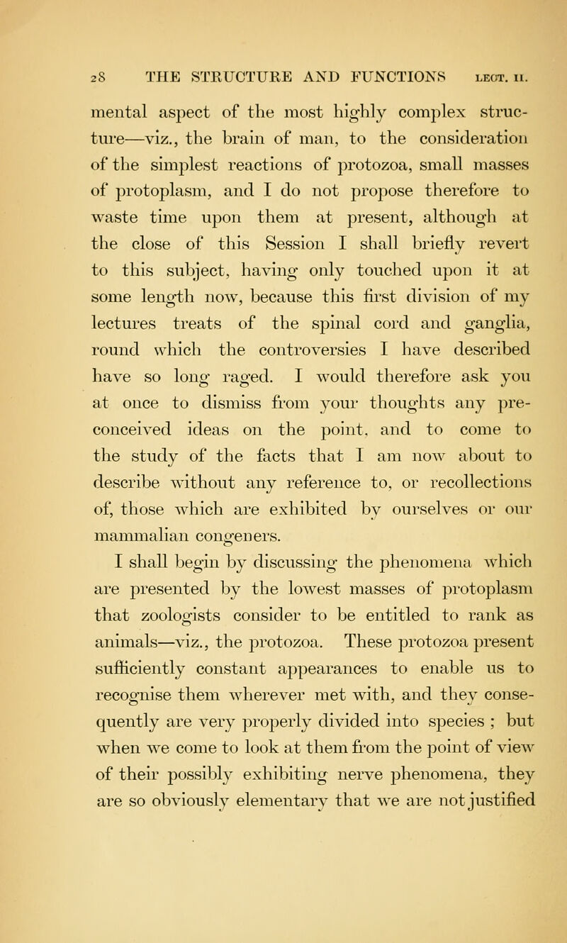 mental aspect of the most highly complex struc- ture—viz., the brain of man, to the consideration of the simjilest reactions of protozoa, small masses of protoplasm, and I do not propose therefore to waste time upon them at present, although at the close of this Session I shall briefly revert to this subject, having only touched upon it at some length now, because this first division of my lectures treats of the spinal cord and ganglia, round which the controversies I have described have so long raged. I would therefore ask you at once to dismiss from your thoughts any pre- conceived ideas on the point, and to come to the study of the facts that I am noAv about to describe without any reference to, or recollections of, those which are exhibited by ourselves or our manunalian congeners. I shall begin by discussing the phenomena which are presented by the lowest masses of protoplasm that zoologists consider to be entitled to rank as animals—viz., the protozoa. These protozoa present sufiiciently constant appearances to enable us to recognise them wherever met with, and thev conse- quently are very properly divided into species ; but when we come to look at them from the point of view of their possibly exhibiting nerve phenomena, they are so obviously elementary that we are not justified