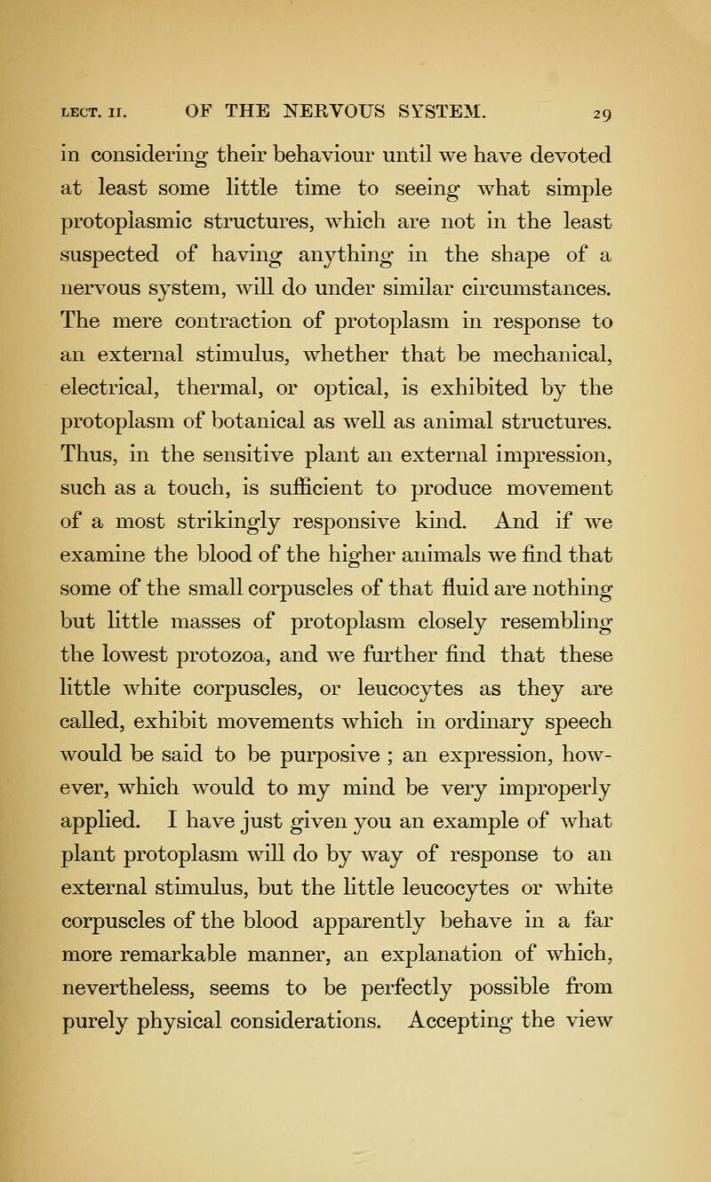 in considering their behaviour until we have devoted at least some little time to seeing what simple protoplasmic structures, which are not in the least suspected of having anything in the shape of a nervous system, will do under similar circumstances. The mere contraction of protoplasm in response to an external stimulus, whether that be mechanical, electrical, thermal, or optical, is exhibited by the protoplasm of botanical as well as animal structures. Thus, in the sensitive plant an external impression, such as a touch, is sufficient to produce movement of a most strikingly responsive kind. And if we examine the blood of the higher animals we find that some of the small corpuscles of that fluid are nothing but little masses of protoplasm closely resembling the lowest protozoa, and we further find that these little white corpuscles, or leucocytes as they are called, exhibit movements which in ordinary speech would be said to be purposive ; an expression, how- ever, which would to my mind be very improperly applied. I have just given you an example of Avhat plant protoplasm will do by way of response to an external stimulus, but the little leucocytes or white corpuscles of the blood apparently behave in a far more remarkable manner, an explanation of which, nevertheless, seems to be perfectly possible from purely physical considerations. Accepting the view