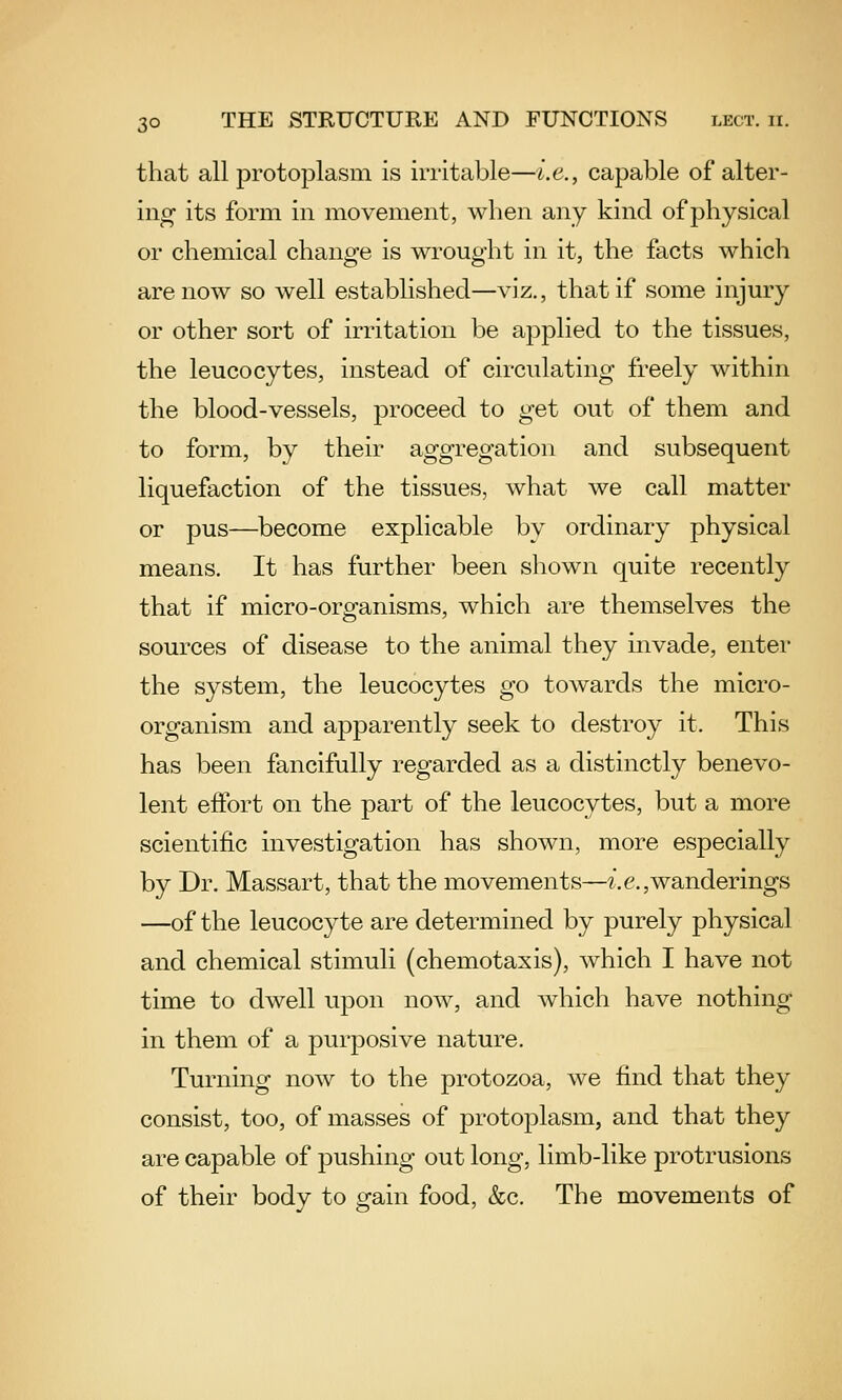 that all protoplasm is irritable—i.e., capable of alter- ing- its form in movement, when any kind of physical or chemical change is wrought in it, the facts which are now so well established—viz., that if some injury or other sort of irritation be applied to the tissues, the leucocytes, instead of circulating freely within the blood-vessels, proceed to get out of them and to form, by their aggregation and subsequent liquefaction of the tissues, what we call matter or pus—become explicable by ordinary physical means. It has further been shown quite recently that if micro-organisms, which are themselves the sources of disease to the animal they invade, enter the system, the leucocytes go towards the micro- organism and apparently seek to destroy it. This has been fancifully regarded as a distinctly benevo- lent effort on the part of the leucocytes, but a more scientific investigation has shown, more especially by Dr. Massart, that the movements—2'. e,,wanderings —of the leucocyte are determined by purely physical and chemical stimuli (chemotaxis), which I have not time to dwell upon now, and which have nothing in them of a purposive nature. Turning now to the protozoa, we find that they consist, too, of masses of protoplasm, and that they are capable of pushing out long, limb-like protrusions of their body to gain food, &c. The movements of