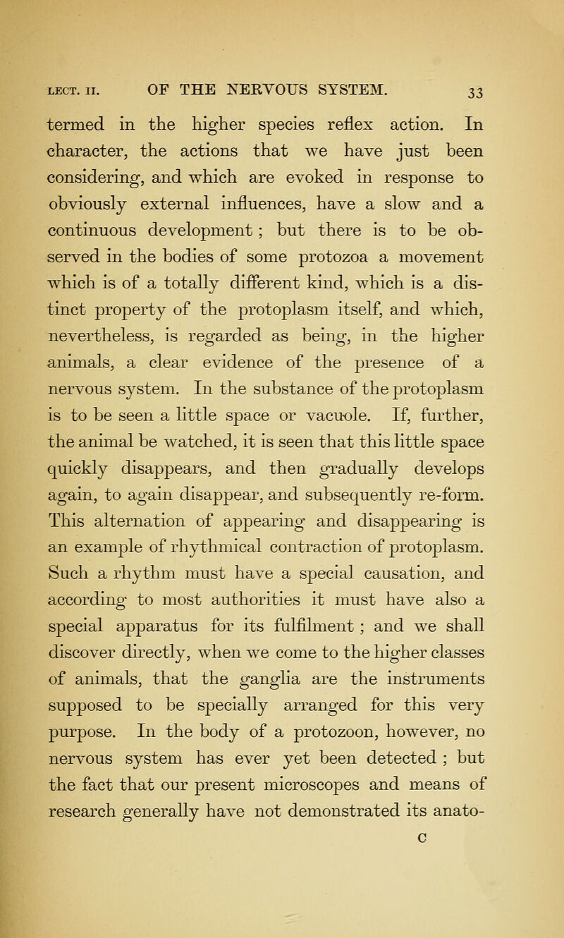 termed in the higher species reflex action. In character, the actions that we have just been considering, and which are evoked in response to obviously external influences, have a slow and a continuous development; but there is to be ob- served in the bodies of some protozoa a movement which is of a totally different kind, which is a dis- tinct property of the protoplasm itself, and which, nevertheless, is regarded as being, in the higher animals, a clear evidence of the presence of a nervous system. In the substance of the protoplasm is to be seen a little space or vacuole. If, further, the animal be watched, it is seen that this little space quickly disappears, and then gradually develops again, to again disappear, and subsequently re-form. This alternation of appearing and disappearing is an example of rhythmical contraction of protoplasm. Such a rhythm must have a special causation, and according to most authorities it must have also a special apparatus for its fulfilment; and we shall discover directly, when we come to the higher classes of animals, that the ganglia are the instruments supposed to be specially arranged for this very purpose. In the body of a protozoon, however, no nervous system has ever yet been detected ; but the fact that our present microscopes and means of research generally have not demonstrated its anato- c