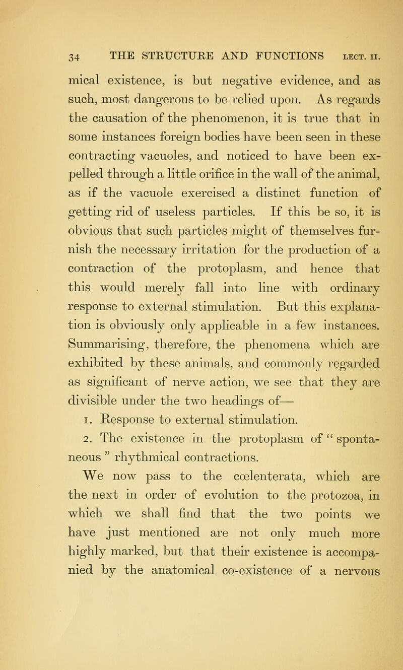 mical existence, is but negative evidence, and as such, most dangerous to be relied upon. As regards the causation of the phenomenon, it is true that in some instances foreign bodies have been seen in these contracting vacuoles, and noticed to have been ex- pelled through a little orifice in the wall of the animal, as if the vacuole exercised a distinct function of getting rid of useless particles. If this be so, it is obvious that such particles might of themselves fur- nish the necessary irritation for the production of a contraction of the protoplasm, and hence that this would merely fall into line with ordinary response to external stimulation. But this explana- tion is obviously only applicable in a few instances. Summarising, therefore, the phenomena which are exhibited by these animals, and commonly regarded as significant of nerve action, we see that they are divisible under the two heading's of— 1. Response to external stimulation. 2. The existence in the protoplasm of sponta- neous  rhythmical contractions. We now pass to the coelenterata, which are the next in order of evolution to the protozoa, in which we shall find that the two points we have just mentioned are not only much more highly marked, but that their existence is accompa- nied by the anatomical co-existence of a nervous