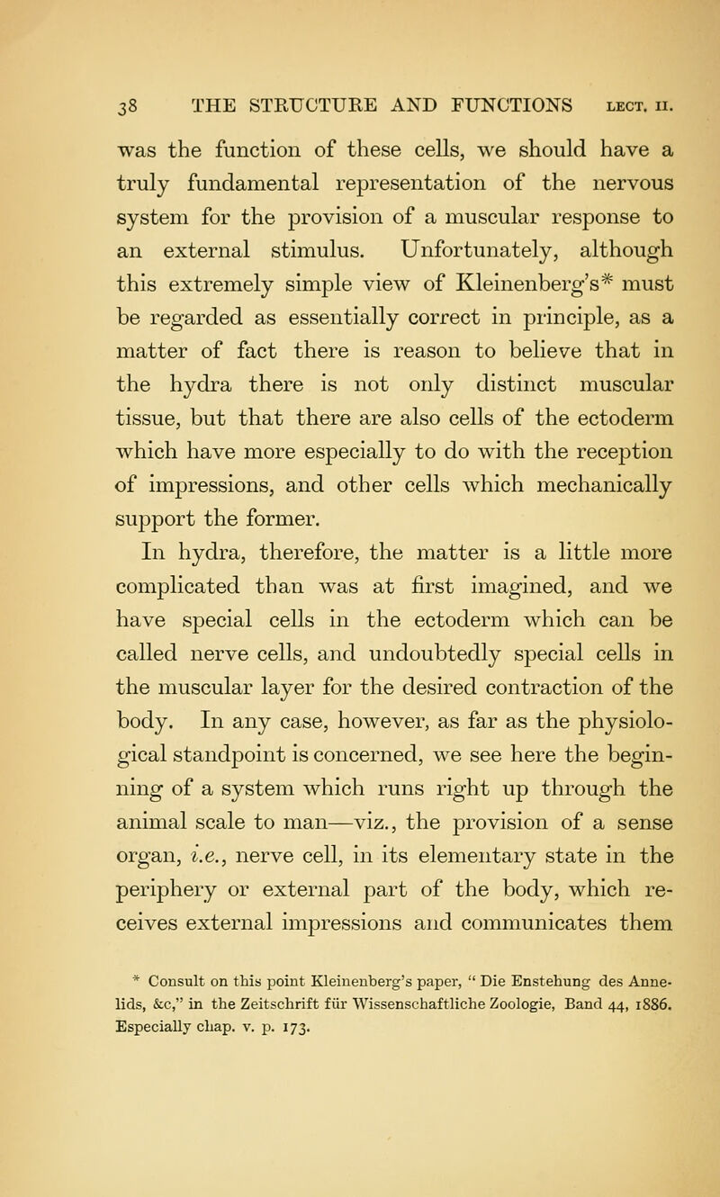 was the function of these cells, we should have a truly fundamental representation of the nervous system for the provision of a muscular response to an external stimulus. Unfortunately, although this extremely simple view of Kleinenberg's* must be regarded as essentially correct in principle, as a matter of fact there is reason to believe that in the hydra there is not only distinct muscular tissue, but that there are also cells of the ectoderm which have more especially to do with the reception of impressions, and other cells which mechanically support the former. In hydra, therefore, the matter is a little more complicated than was at first imagined, and we have special cells in the ectoderm which can be called nerve cells, and undoubtedly special cells in the muscular layer for the desired contraction of the body. In any case, however, as far as the physiolo- gical standpoint is concerned, we see here the begin- ning of a system which runs right up through the animal scale to man—viz., the provision of a sense organ, i.e., nerve cell, in its elementary state in the periphery or external part of the body, which re- ceives external impressions and communicates them * Consult on this point Kleineuberg's paper,  Die Enstehung des Anne- lids, &c, in the Zeitschrift fiir Wissenschaftliche Zoologie, Band 44, 1886. Especially chap. v. p. 173.