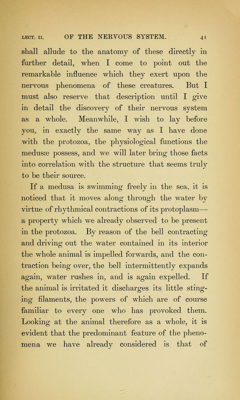 shall allude to the anatomy of these directly in further detail, when I come to point out the remarkable influence which they exert upon the nervous phenomena of these creatures. But I must also reserve that description until I give in detail the discovery of their nervous system as a whole. Meanwhile, I wish to lay before you, in exactly the same way as I have done with the protozoa, the physiological functions the medusse possess, and we will later bring those facts into correlation with the structure that seems truly to be their source. If a medusa is swimming freely in the sea, it is noticed that it moves along through the water by virtue of rhythmical contractions of its protoplasm— a property which we already observed to be present in the protozoa. By reason of the bell contracting and driving out the water contained in its interior the whole animal is impelled forwards, and the con- traction being over, the bell intermittently expands again, water rushes in, and is again expelled. If the animal is irritated it discharofes its little stino-- ing filaments, the powers of which are of course familiar to every one who has provoked them. Looking at the animal therefore as a whole, it is evident that the predominant feature of the pheno- mena we have already considered is that of
