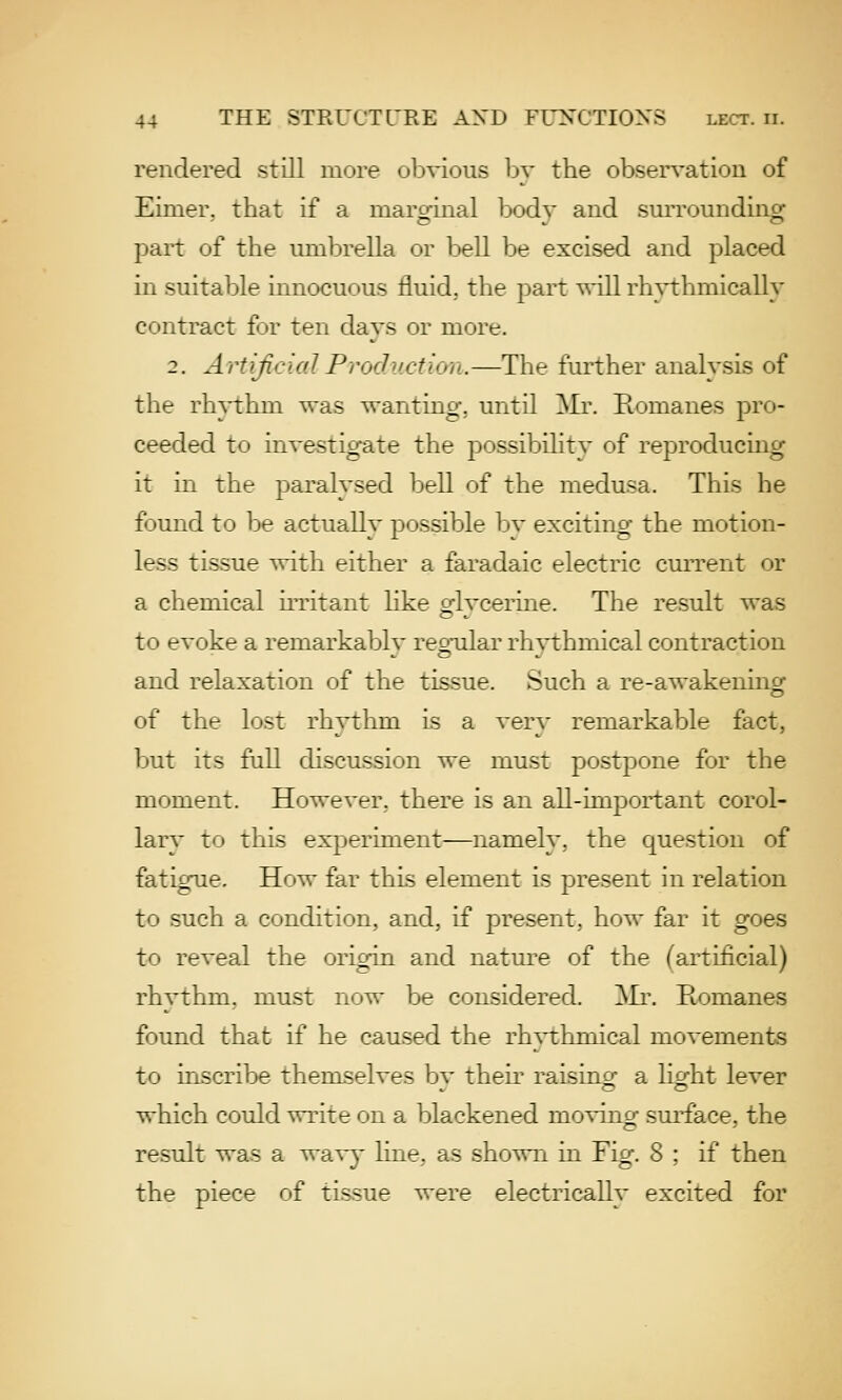 rendered still more obvious by the observation of Einier. that if a maroinal bodv and surroundinof part of the umljrella or bell be excised and placed in suitable innocuous fluid, the part will rh^-thmically contract f jr ten days or more. 2. ArtificialProcluction.—The further analysis of the rh}-thm was wanting, until Mr. Romanes pro- ceeded to investigate the possibilitv of reproducing it m the paralysed bell of the medusa. This he found to be actually possible by exciting the motion- less tissue with either a faradaic electric current or a chemical irritant Hke o-lvcerme. The result was to evoke a remarkably regular rli^thmical contraction and relaxation of the tissue. Such a re-awakening of the lost rhythm is a very remarkable fact, but its full discussion we must postpone for the moment. However, there is an all-important corol- larv to this experiment—namely, the question of fatigue. How far this element is present in relation to such a condition, and, if present, how far it goes to reveal the origin and natui'e of the (artificial) rhythm, must now be considered. ]\Ii\ Romanes found that if he caused the rhvthmical movements to inscribe themselves bv then- raisincr a licrht lever which could write on a blackened moving surface, the result was a wavy line, as shown in Fig. 8 ; if then the piece of tissue were electricallv excited for