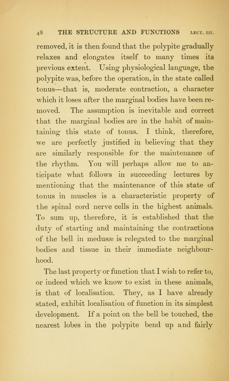 removed, it is then found that the polypite gradually relaxes and elongates itself to many times its previous extent. Using physiological language, the polypite was, before the operation, in the state called tonus—that is, moderate contraction, a character which it loses after the marginal bodies have been re- moved. The assumption is inevitable and correct that the maroinal bodies are in the habit of main- taining this state of tonus. I thmk, therefore, we are perfectly justified in beheving that they are similarly responsible for the maintenance of the rhythm. You will perhaps allow me to an- ticipate what follows in succeeding lectures by mentioning that the maintenance of this state of tonus in muscles is a characteristic property of the spinal cord nerve cells in the highest animals. To sum up, therefore, it is established that the duty of starting and maintaining the contractions of the bell in medusae is relegated to the marginal bodies and tissue in their immediate neighbour- hood. The last property or function that I Avish to refer to, or indeed w^hich we know to exist in these animals, is that of locahsation. They, as I have already stated, exhibit localisation of function in its simplest development. If a point on the bell be touched, the nearest lobes in the polypite bend up and fairly