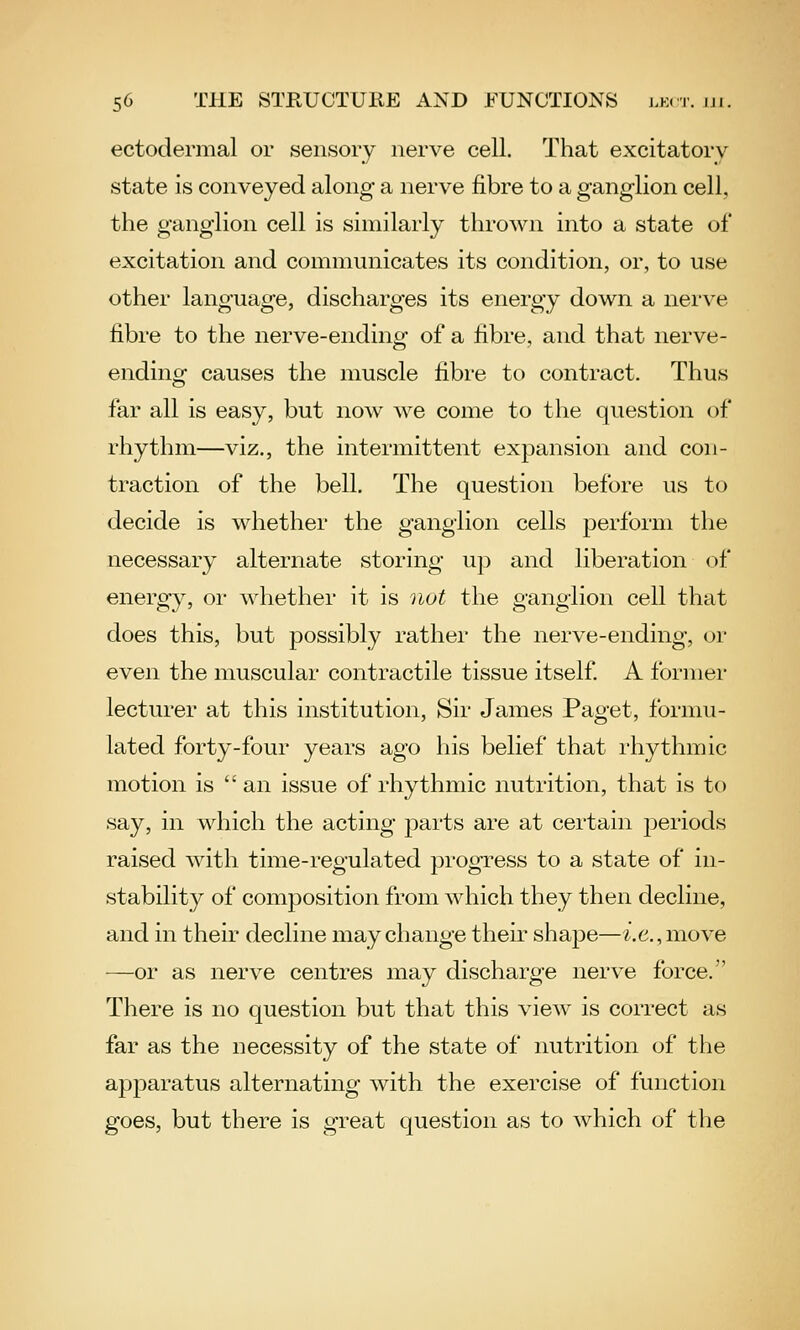 ectodermal or sensory nerve cell. That excitatory state is conveyed along a nerve fibre to a ganglion cell, the ganglion cell is similarly thrown into a state of excitation and communicates its condition, or, to use other language, discharges its energy down a nerve fibre to the nerve-ending of a fibre, and that nerve- ending causes the muscle fibre to contract. Thus far all is easy, but now we come to the question of rhythm—viz., the intermittent expansion and con- traction of the bell. The question before us to decide is whether the ganglion cells perform the necessary alternate storing up and liberation of energy, or whether it is not the ganglion cell that does this, but possibly rather the nerve-ending, or even the muscular contractile tissue itself A former lecturer at this institution. Sir James Paget, formu- lated forty-four years ago his belief that rhythmic motion is an issue of rhythmic nutrition, that is to say, in which the acting parts are at certain periods raised with time-regulated progress to a state of in- stability of composition from which they then decline, and in their decline may change their shape—^.e.,move —or as nerve centres may discharge nerve force. There is no question but that this view is correct as far as the necessity of the state of nutrition of the apparatus alternating with the exercise of function goes, but there is great question as to which of the