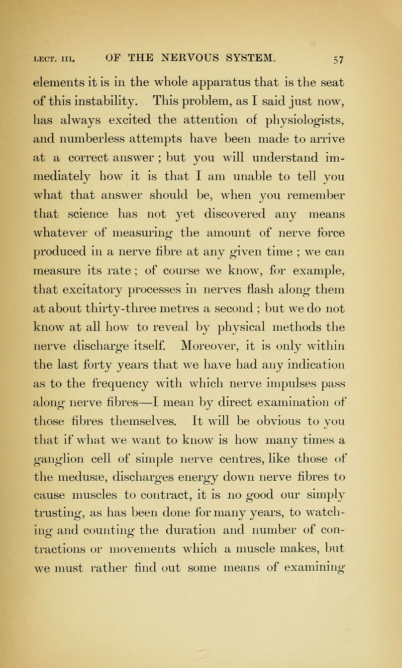 elements it is in the whole apparatus that is the seat of this instability. This problem, as I said just now, has always excited the attention of physiologists, and numberless attempts have been made to arrive at a correct answer ; but you will understand im- mediately how it is that I am unable to tell you what that answer should be, when you remember that science has not yet discovered any means whatever of measuring the amount of nerve force produced in a nerve fibre at any given time ; we can measure its rate; of course we know, for example, that excitatory processes in nerves flash along them at about thirty-three metres a second ; but we do not know at all how to reveal by physical methods the nerve discharge itself. Moreover, it is only within the last forty years that we have had any indication as to the frequency with which nerve impulses pass along nerve fibres—I mean by direct examination of those fibres themselves. It will be obvious to you that if what we want to know is how many times a ganglion cell of simjDle nerve centres, like those of the medusse, discharges energy down nerve fibres to cause muscles to contract, it is no good our simply trusting, as has been done for many years, to watch- ing and counting the duration and number of con- tractions or movements which a muscle makes, but we must rather find out some means of examining