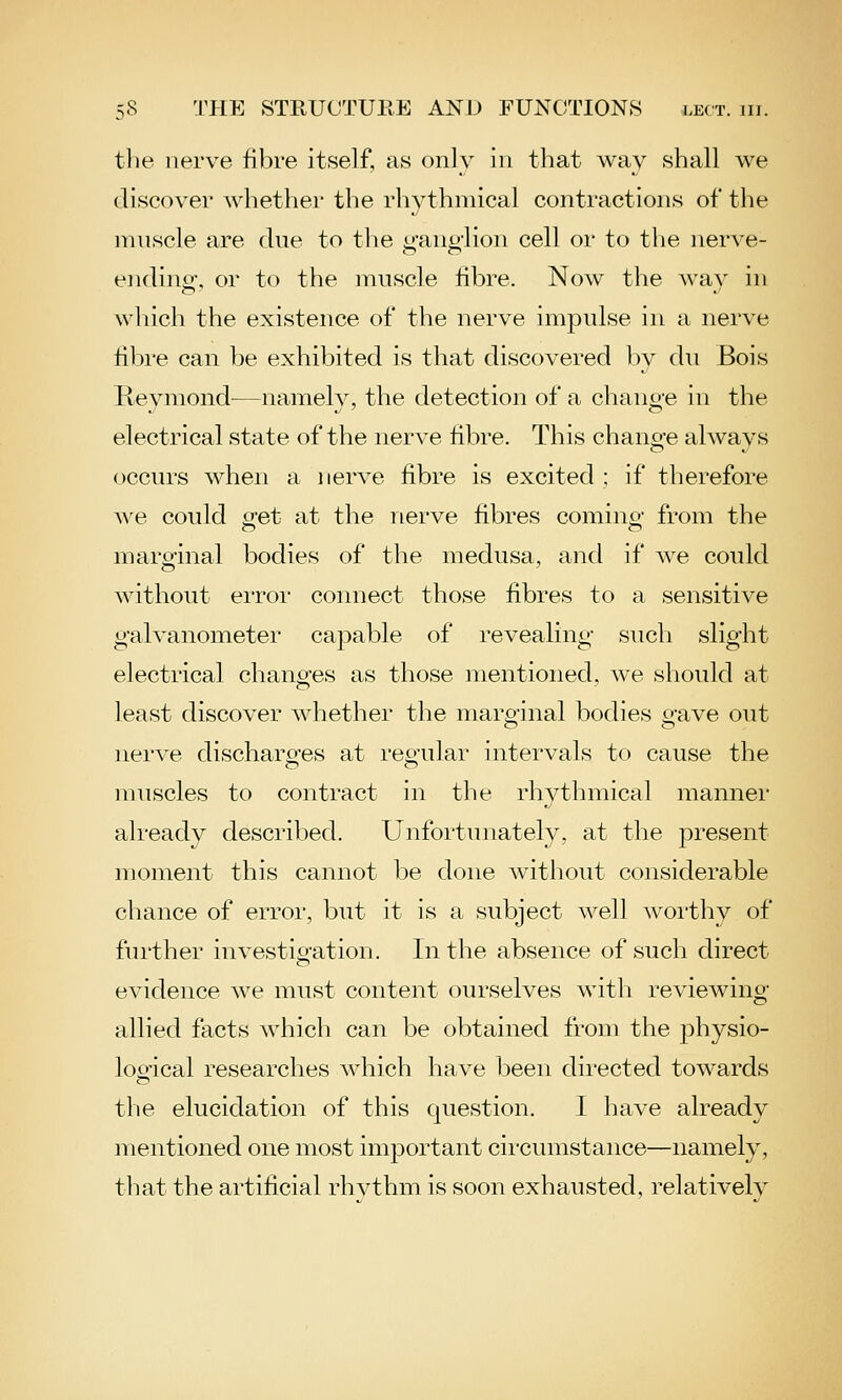 tlie nerve fibre itself, as only in that way shall we discover whether the rhythmical contractions of the muscle are due to the ur-aiiglion cell or to tlie nerve- endino', or to the muscle fibre. Now the Avav in which the existence of the nerve impulse in a nerve fibre can be exhibited is that discovered Iw du Bois Revmond^—namely, the detection of a chanoe in the electrical state of the nerve fibre. This chano-e always occurs when a nerve fibre is excited ; if therefore we could (ret at the nerve fibres comino- from the marginal bodies of the medusa, and if we could without error connect those fibres to a sensitive galvanometer capable of revealing such slight electrical chang-es as those mentioned, we should at least discover whether the marginal bodies o-ave out nerve discharo-es at reo'ular intervals to cause the muscles to contract in the rhythmical manner already described. Unfortunately, at the present moment this cannot be done without considerable chance of erroi', but it is a subject well woi'thy of further investio'ation. In the absence of such direct evidence we must content ourselves with reviewing allied facts which can be obtained from the physio- loofical researches which have been directed towards the elucidation of this question. I have already mentioned one most important circumstance—namely, that the artificial rhythm is soon exhausted, relatively