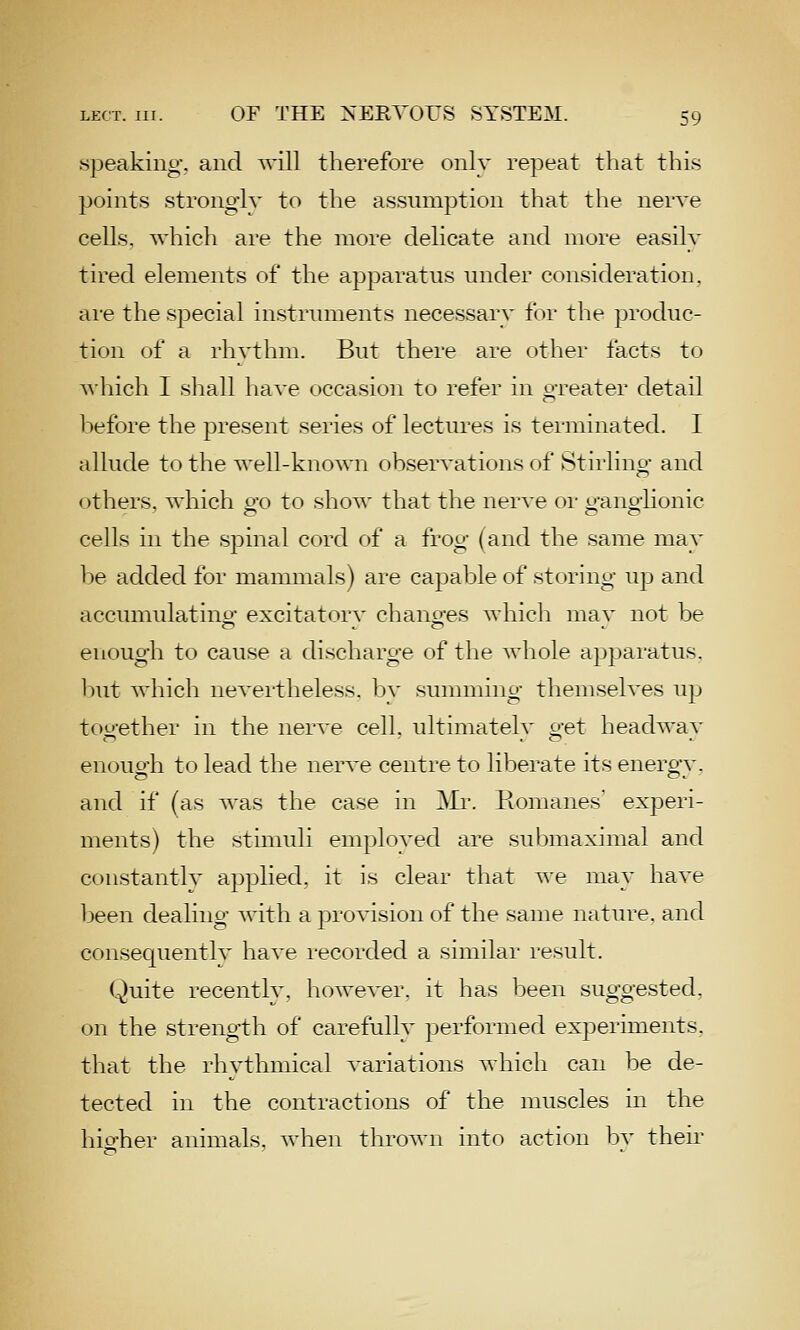 speaking', and will therefore only repeat that this points stronglv to the assumption that the nerve cells, which are the more delicate and more easily tired elements of the apparatus under consideration, are the special instruments necessary for the produc- tion of a rhvthm. But there are (jther facts to which I sliall have occasion to refer in greater detail l^efore the present series of lectures is terminated. I allude to the well-known observations of Stirling and others, which go to show that the nerve or ganghonic cells in the spinal cord of a frog (and the same may be added for manunals) are capable of storing up and accumulatino- excitatorv chancres which mav not be enough to cause a discharge of the whole a})])aratus. l)ut which neveilheless. bv summing themseh^es up too-ether in the nerve cell, ultimatelv o-et headwav enouo-h to lead the nerA'e centre to liberate its enero'v. and if (as was the case in Mr. Tvomanes experi- ments) the stunuli employed are sui^maximal and constantly applied, it is clear that we may have been dealing Avith a provision of the same nature, and consequently have recorded a similar result. Quite recently, however, it has been suggested, on the strength of carefully performed experiments. that the rhythmical variations which can be de- tected in the contractions of the muscles in the hio-her animals, when thrown into action bv their