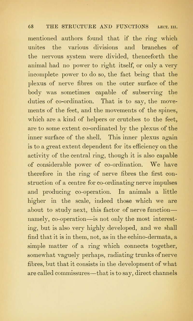 mentioned authors found that if the rino- which unites the various divisions and branches of the nervous system were divided, thenceforth the animal had no power to right itself, or only a very incomplete power to do so, the fact being that the plexus of nerve fibres on the outer surface of the body was sometimes capable of subserving the duties of co-ordination. That is to say, the move- ments of the feet, and the movements of the spines, which are a kind of helpers or crutches to the feet, are to some extent co-ordinated by the plexus of the inner surface of the shell. This inner plexus again is to a great extent dependent for its efficiency on the activity of the central ring, though it is also capable of considerable power of co-ordination. We have therefore in the ringf of nerve fibres the first con- es struction of a centre for co-ordinating nerve impulses and producing co-operation. In animals a little higher in the scale, indeed those which we are about to study next, this factor of nerve function— namely, co-operation—is not only the most interest- ing, but is also very highly developed, and we shall find that it is in them, not, as in the echino-dermata, a simple matter of a ring which connects together, somewhat vaguely perhaps, radiating trunks of nerve fibres, but that it consists in the development of what are called commissures—that is to say, direct channels