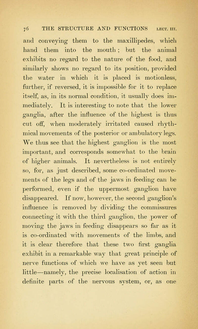 and conveying them to the maxilhpedes, which hand them into the mouth ; but the animal exhibits no regfard to the nature of the food, and similarly shows no regard to its position, provided the water in which it is placed is motionless, further, if reversed, it is impossible for it to replace itself, as, in its normal condition, it usually does im- mediately. It is interesting to note that the lower ganglia, after the influence of the highest is thus cut off, when moderately irritated caused rhyth- mical movements of the posterior or ambulatory legs. We thus see that the highest ganglion is the most important, and corresponds somewhat to the brain of higher animals. It nevertheless is not entirely so, for, as just described, some co-ordinated move- ments of the legs and of the jaws in feeding can be performed, even if the uppermost ganglion have disappeared. If now, however, the second ganglion's influence is removed by dividing the commissures connecting it with the third ganglion, the power of moving the jaws in feeding disappears so far as it is co-ordinated with movements of the limbs, and it is clear therefore that these two first ganglia exhibit in a remarkable way that great principle of nerve functions of which we have as yet seen but little—namely, the precise localisation of action in definite parts of the nervous system, or, as one
