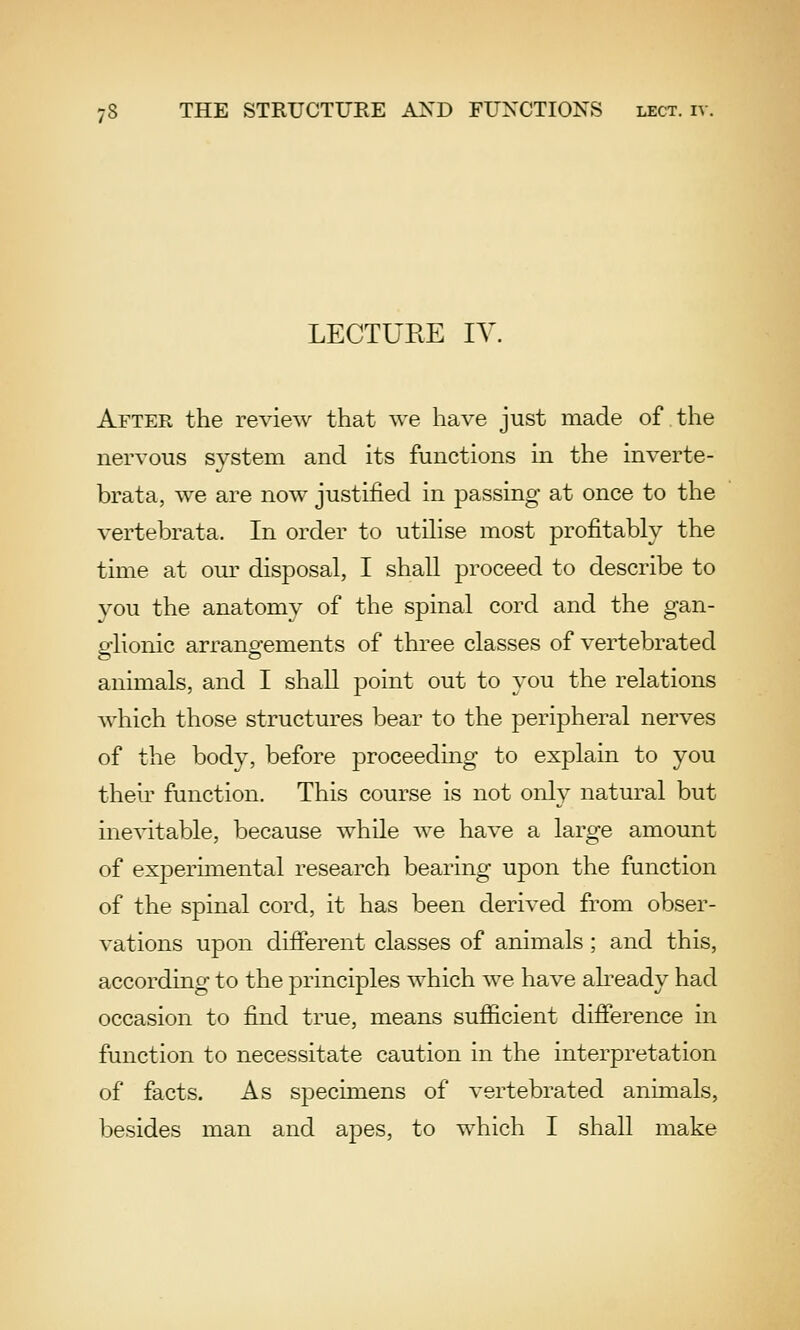 LECTURE lY. After the review that we have just made of the nervous system and its functions in the inverte- brata, we are now justified in passing at once to the vertebrata. In order to utilise most profitably the time at our disposal, I shall proceed to describe to you the anatomy of the spinal cord and the gan- glionic arrangements of three classes of vertebrated animals, and I shall point out to you the relations which those structures bear to the peripheral nerves of the body, before proceeding to explain to you their function. This course is not only natural but inevitable, because while we have a large amount of experimental research bearing upon the function of the spinal cord, it has been derived from obser- vations upon difierent classes of animals; and this, according to the principles which we have akeady had occasion to find true, means sufficient difference in function to necessitate caution in the interpretation of facts. As specimens of vertebrated animals, besides man and apes, to which I shall make