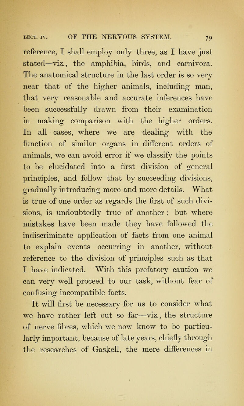 reference, I shall employ only three, as I have just stated—viz., the amphibia, birds, and carnivora. The anatomical structure in the last order is so very near that of the higher animals, including man, that very reasonable and accurate inferences have been successfully drawn from their examination in making comparison with the higher orders. In all cases, where we are dealing with the function of similar orgfans in different orders of animals, we can avoid error if we classify the points to be elucidated into a first division of general principles, and follow that by succeeding divisions, gradually introducing more and more details. What is true of one order as regards the first of such divi- sions, is undoubtedly true of another ; but where mistakes have been made they have followed the indiscriminate application of facts from one animal to explain events occurring in another, without reference to the division of principles such as that I have indicated. With this prefatory caution we can very well proceed to our task, without fear of confusing incompatible facts. It will first be necessary for us to consider what we have rather left out so far—viz., the structure of nerve fibres, which we now know to be particu- larly important, because of late years, chiefly through the researches of Gaskell, the mere differences in