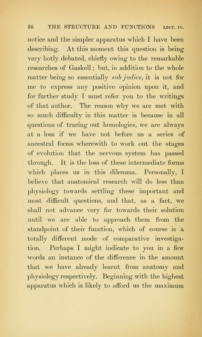 notice and the simpler apparatus which I have been describing. At this moment this question is being very hotly debated, chiefly owing to the remarkable researches of Gaskell; but, in addition to the whole matter being so essentially sub judice, it is not for me to express any positive opinion upon it, and for further study I must refer you to the writings of that author. The reason why we are met with so much difliculty in this matter is because in all questions of tracing out homologies, we are always at a loss if we have not before us a series of ancestral forms wherewith to work out the staofes of evolution that the nervous system has passed through. It is the loss of these intermediate forms Avhich places us in this dilemma. Personally, I believe that anatomical research will do less than physiology towards settling these important and most difficult questions, and that, as a fact, we shall not advance very far towards their solution until we are able to approach them from the standpoint of their function, which of course is a totally difierent mode of comparative investiga- tion. Perhaps I might indicate to you in a few words an instance of the difference in the amount that we have ah'eady learnt from anatomy and physiology respectively. Beginning with the highest apparatus which is likely to afford us the maximum