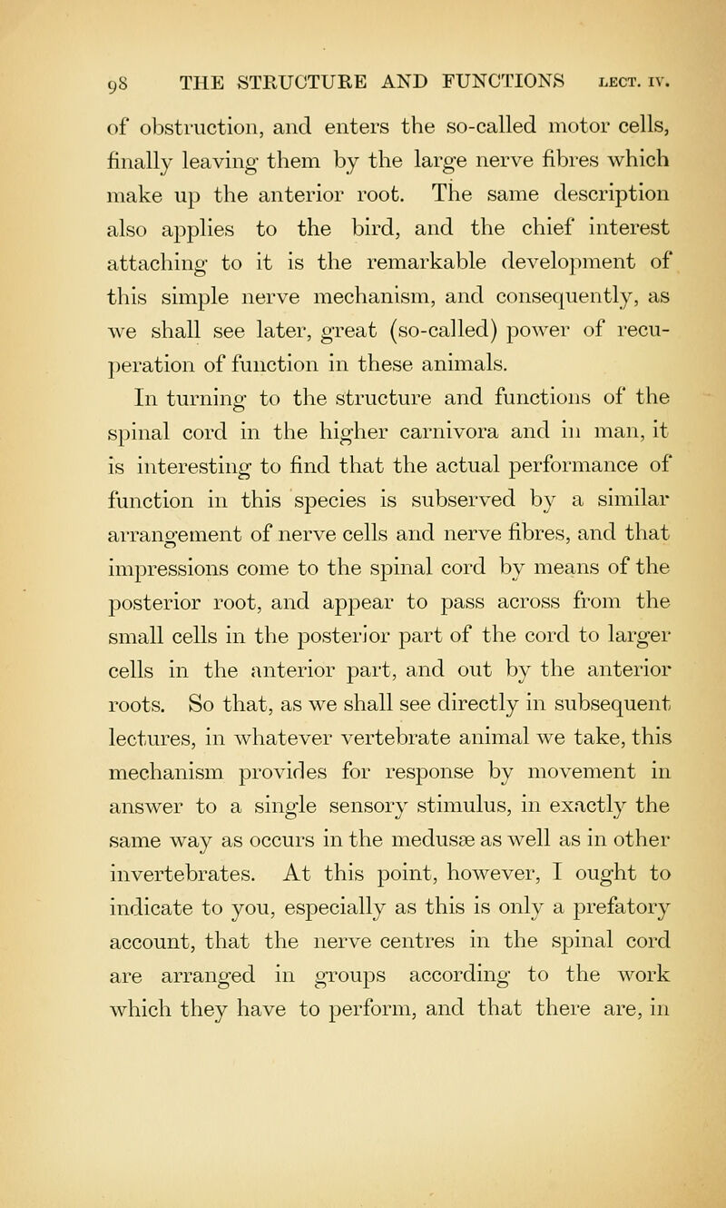 of obstruction, and enters the so-called motor cells, finally leaving them by the large nerve fibres which make up the anterior root. The same description also applies to the bird, and the chief interest attaching to it is the remarkable development of this simple nerve mechanism, and consequently, as we shall see later, great (so-called) power of recu- peration of function in these animals. In turning' to the structure and functions of the spinal cord in the higher carnivora and in man, it is interesting to find that the actual performance of function in this species is subserved by a similar arranofement of nerve cells and nerve fibres, and that impressions come to the spinal cord by means of the posterior root, and apj)ear to pass across from the small cells in the posterior part of the cord to larger cells in the anterior part, and out by the anterior roots. So that, as we shall see directly in subsequent lectures, in whatever vertebrate animal we take, this mechanism provides for response by movement in answer to a single sensory stimulus, in exactly the same way as occurs in the medusae as well as in other invertebrates. At this point, however, I ought to indicate to you, especially as this is only a prefatory account, that the nerve centres in the spinal cord are arranged in groups according to the work which they have to perform, and that there are, in