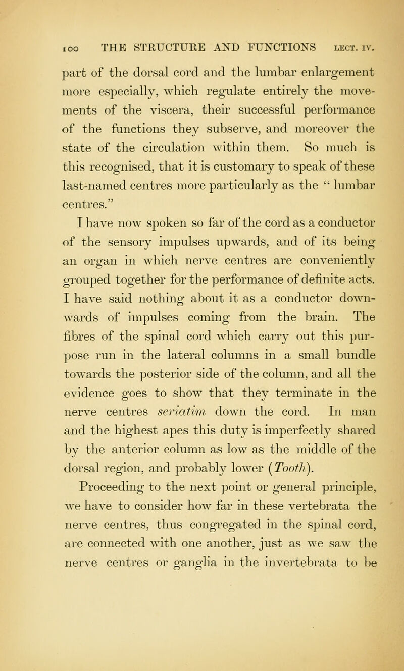 part of the dorsal cord and the lumbar enlargement more especially, which regulate entirely the move- ments of the viscera, their successful performance of the functions they subserve, and moreover the state of the circulation Avithin them. So much is this recognised, that it is customary to speak of these last-named centres more particularly as the  lumbar centres. I have now spoken so far of the cord as a conductor of the sensory impulses upwards, and of its being an orofan in which nerve centres are convenientlv grouped together for the performance of definite acts. I have said nothing about it as a conductor down- wards of impulses coming from the brain. The fibres of the spinal cord which carry out this pur- pose run in the lateral columns in a small bundle towards the posterior side of the column, and all the evidence goes to show that they terminate in the nerve centres seriatim down the cord. In man and the highest apes this duty is imperfectly shared by the anterior column as low as the middle of the dorsal region, and probably lower (Tooth). Proceeding to the next point or general principle, we have to consider hoAv far in these vertebrata the nerve centres, thus congi-egated in the spinal cord, are connected with one another, just as we saw the nerve centres or o'ano-lia in the invertebrata to be