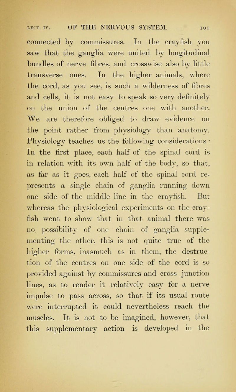 connected by commissures. In the crayfish you saw that the P-ano-lia were united bv lonoitudinal bundles of nerve fibres, and crosswise also by little transverse ones. In the higher animals, where the cord, as you see, is such a wilderness of fibres and cells, it is not easy to speak so very definitely on the union of the centres one with another. We are therefore oblio-ed to draw evidence on o the point rather from physiology than anatomy. Physiology teaches us the following considerations : In the first place, each half of the spinal cord is in relation with its own half of the body, so that, as far as it goes, each half of the spinal cord re- presents a single chain of ganglia running down one side of the middle line in the crayfish. But whereas the physiological experiments on the cray- fish went to show that in that animal there was no possibility of one chain of ganglia supple- menting the other, this is not quite true of the higher forms, inasmuch as in them, the destruc- tion of the centres on one side of the cord is so provided against by commissures and cross junction lines, as to render it relatively easy for a nerve impulse to pass across, so that if its usual route were interrupted it could nevertheless reach the muscles. It is not to be imagined, however, that this supplementary action is develojDed in the