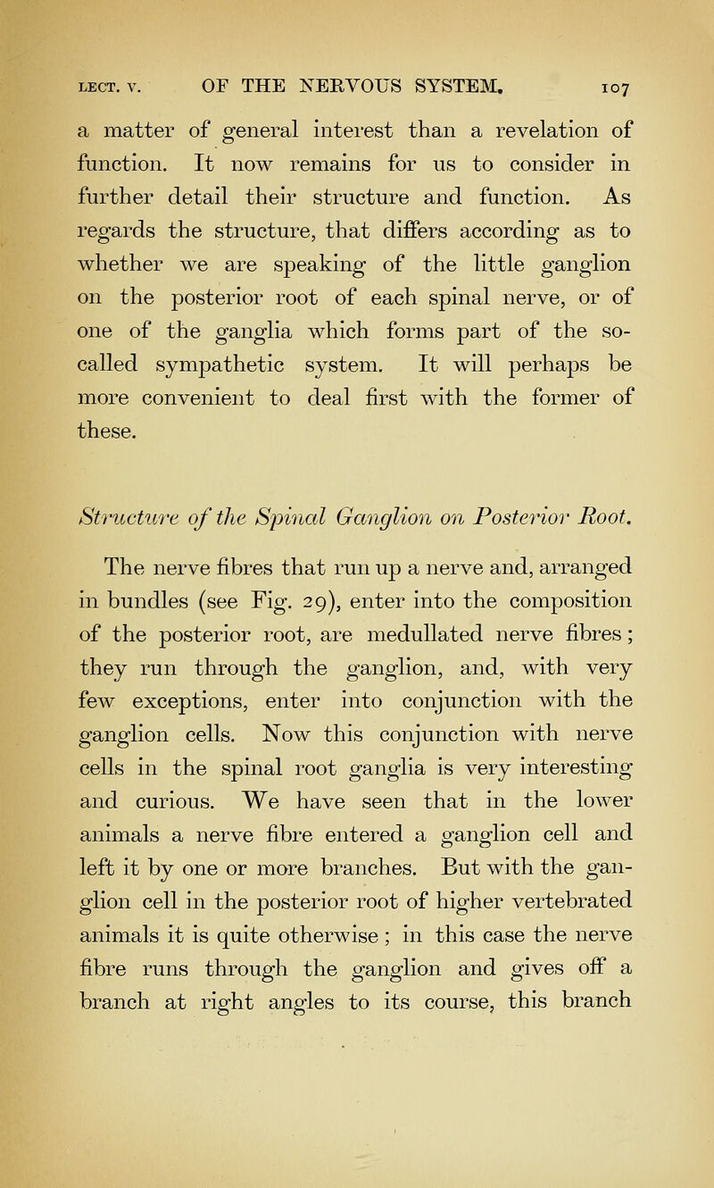 a matter of general interest than a revelation of function. It now remains for us to consider in further detail their structure and function. As regards the structure, that differs according as to whether we are speaking of the little ganglion on the posterior root of each spinal nerve, or of one of the ganglia which forms part of the so- called sympathetic system. It will perhaps be more convenient to deal first with the former of these. Structure of the Spinal Ganglion on Posterior Root. The nerve fibres that run up a nerve and, arranged in bundles (see Fig. 29), enter into the composition of the posterior root, are medullated nerve fibres; they run through the ganglion, and, with very few exceptions, enter into conjunction with the ganglion cells. Now this conjunction with nerve cells in the spinal root ganglia is very interesting and curious. We have seen that in the lower animals a nerve fibre entered a ganglion cell and left it by one or more branches. But with the gan- glion cell in the posterior root of higher vertebrated animals it is quite otherwise; in this case the nerve fibre runs through the ganglion and gives off a branch at right angles to its course, this branch