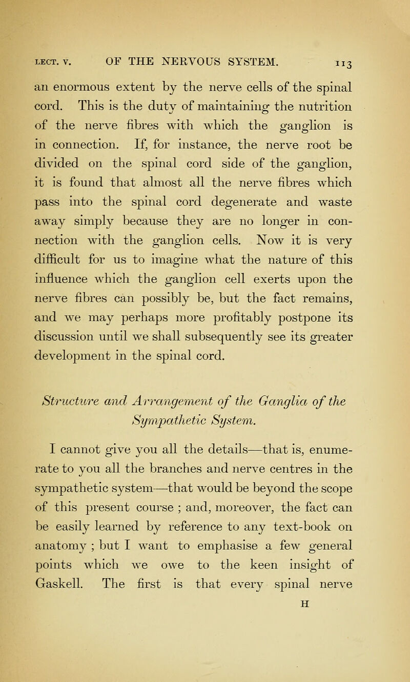 an enormous extent by the nerve cells of the spinal cord. This is the dutv of maintainingf the nutrition of the nerve fibres with which the pfanoflion is in connection. If, for instance, the nerve root be divided on the spinal cord side of the ganglion, it is found that almost all the nerve fibres which pass into the spinal cord degenerate and waste away simply because they are no longer in con- nection with the ganglion cells. Now it is very difficult for us to imagine what the nature of this influence which the ganglion cell exerts upon the nerve fibres can possibly be, but the fact remains, and we may perhaps more profitably postpone its discussion until we shall subsequently see its greater development in the spinal cord. Structure and Ari^ange'inent of the Ganglia of the Sympathetic System. I cannot give you all the details—that is, enume- rate to you all the branches and nerve centres in the sympathetic system—that would be beyond the scope of this present course ; and, moreover, the fact can be easily learned by reference to any text-book on anatomy ; but I want to emphasise a few general points which we owe to the keen insight of Gaskell. The first is that every spinal nerve H