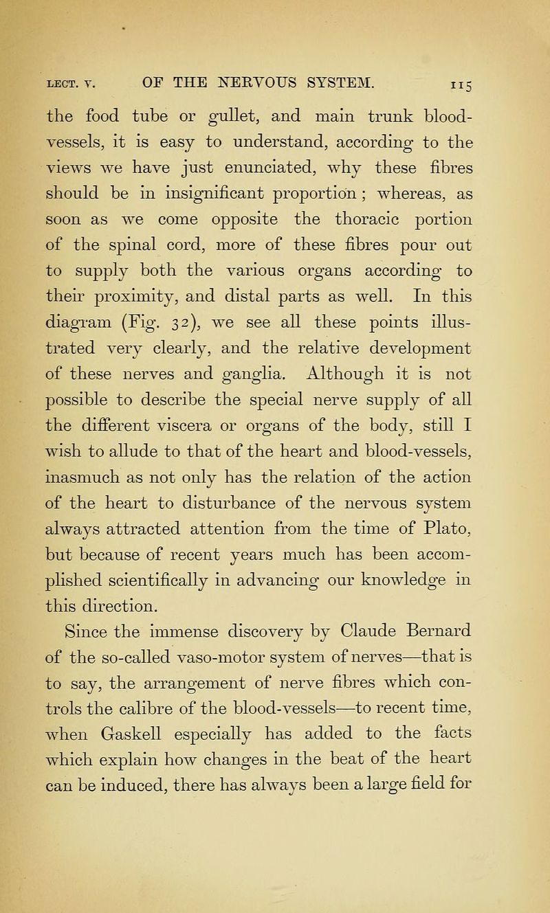 the food tube or gullet, and main trunk blood- vessels, it is easy to understand, according to the views we have just enunciated, why these fibres should be in insignificant proportion ; whereas, as soon as we come opposite the thoracic portion of the spinal cord, more of these fibres pour out to supply both the various organs according to their proximity, and distal parts as well. In this diagi-am (Fig. 32), we see all these points illus- trated very clearly, and the relative development of these nerves and ganglia. Although it is not possible to describe the special nerve supply of all the different viscera or organs of the body, still I wish to allude to that of the heart and blood-vessels, inasmuch as not only has the relation of the action of the heart to disturbance of the nervous system always attracted attention from the time of Plato, but because of recent years much has been accom- plished scientifically in advancing our knowledge in this direction. Since the iimnense discovery by Claude Bernard of the so-called vaso-motor system of nerves—that is to say, the arrangement of nerve fibres which con- trols the calibre of the blood-vessels—to recent time, when Gaskell especially has added to the facts which explain how changes in the beat of the heart can be induced, there has always been a large field for
