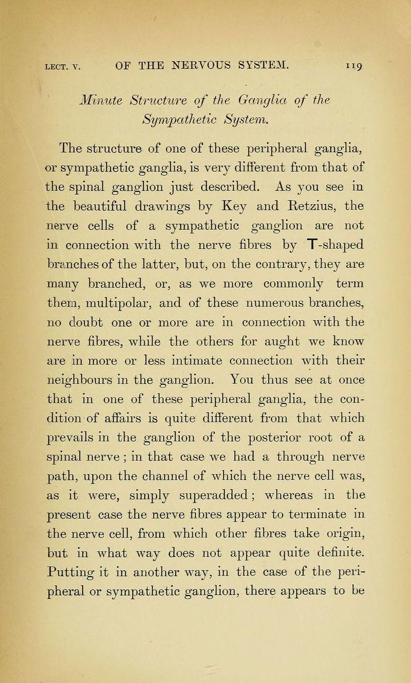 Minute Structure of the Ganglia of the Sympathetic System, The structure of one of these peripheral gangHa, or sympathetic gangha, is very different from that of the spinal ganglion just described. As you see in the beautiful drawings by Key and Retzius, the nerve cells of a sympathetic ganglion are not in connection with the nerve fibres by T-shaped branches of the latter, but, on the contrary, they are many branched, or, as we more commonly term them, multipolar, and of these numerous branches, no doubt one or more are in connection with the nerve fibres, while the others for aught we know are in more or less intimate connection with their neighbours in the ganglion. You thus see at once that in one of these peripheral ganglia, the con- dition of affairs is quite different from that which prevails in the ganglion of the posterior root of a spinal nerve ; in that case we had a through nerve path, upon the channel of which the nerve cell was, as it were, simply superadded; whereas in the present case the nerve fibres appear to terminate in the nerve cell, from which other fibres take origin, but in what way does not appear quite definite. Putting it in another way, in the case of the peri- pheral or sympathetic ganglion, there appears to be