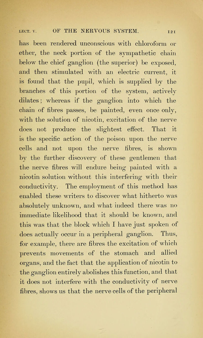 has been rendered unconscious with chloroform or ether, the neck portion of the sympathetic chain below the chief ganglion (the superior) be exposed, and then stimulated with an electric current, it is found that the pupil, which is supplied by the branches of this portion of the system, actively dilates; whereas if the ganglion into which the chain of fibres passes, be painted, even once only, with the solution of nicotin, excitation of the nerve does not produce the slightest effect. That it is the specific action of the poison upon the nerve cells and not upon the nerve fibres, is shown by the further discovery of these gentlemen that the nerve fibres will endure being painted with a nicotin solution without this interfering with their conductivity. The employment of this method has enabled these writers to discover what hitherto was absolutely unknown, and what indeed there was no immediate likelihood that it should be known, and this was that the block which I have just spoken of does actually occur in a peripheral ganglion. Thus, for example, there are fibres the excitation of which prevents movements of the stomach and allied organs, and the fact that the application of nicotin to the ganglion entirely abolishes this function, and that it does not interfere with the conductivity of nerve fibres, shows us that the nerve cells of the peripheral