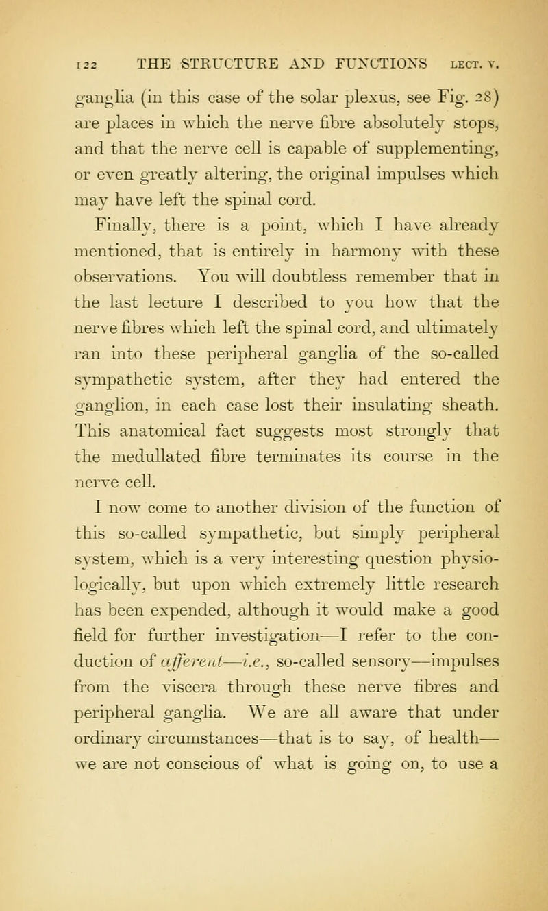ganglia {in this case of the solar plexus, see Fig. 28) are places in which the nerve fibre absolutely stops, and that the nerve cell is capable of supplementing, or even greatly altering, the original impulses which may have left the spinal cord. Finally, there is a point, which I have already mentioned, that is entirely in harmony with these observations. You will doubtless remember that in the last lecture I described to you how that the nerve fibres which left the spinal cord, and ultimately ran into these peripheral ganglia of the so-called sympathetic system, after they had entered the o-ano'lion, in each case lost their insulatino- sheath. This anatomical fact suggests most strongly that the medullated fibre terminates its course in the nerve cell. I now come to another division of the function of this so-called sympathetic, but simply peripheral system, ^^■hich is a very interesting question physio- logically, but upon which extremely little research has been expended, although it would make a good field for further investig-ation—I refer to the con- duction of afferent—i.e., so-called sensory—impulses from the viscera throuofh these nerve fibres and peripheral ganglia. We are all aware that under ordinary circumstances—that is to say, of health— we are not conscious of ^rhat is going on, to use a