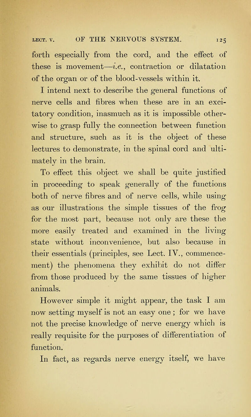 forth especially from the cord, and the effect of these is movement—i.e., contraction or dilatation of the organ or of the blood-vessels within it. I intend next to describe the general functions of nerve cells and fibres when these are in an exci- tatory condition, inasmuch as it is impossible other- wise to grasp fully the connection between function and structure, such as it is the object of these lectures to demonstrate, in the spinal cord and ulti- mately in the brain. To effect this object we shall be quite justified in proceeding to speak generally of the functions both of nerve fibres and of nerve cells, while using as our illustrations the simple tissues of the frog for the most part, because not only are these the more easily treated and examined in the living state without inconvenience, but also because in their essentials (principles, see Lect. IV., commence- ment) the phenomena they exhibit do not differ from those produced by the same tissues of higher animals. However simple it might appear, the task I am now setting myself is not an easy one ; for we have not the precise knowledge of nerve energy which is really requisite for the purposes of differentiation of function. In fact, as regards nerve energy itself, we have