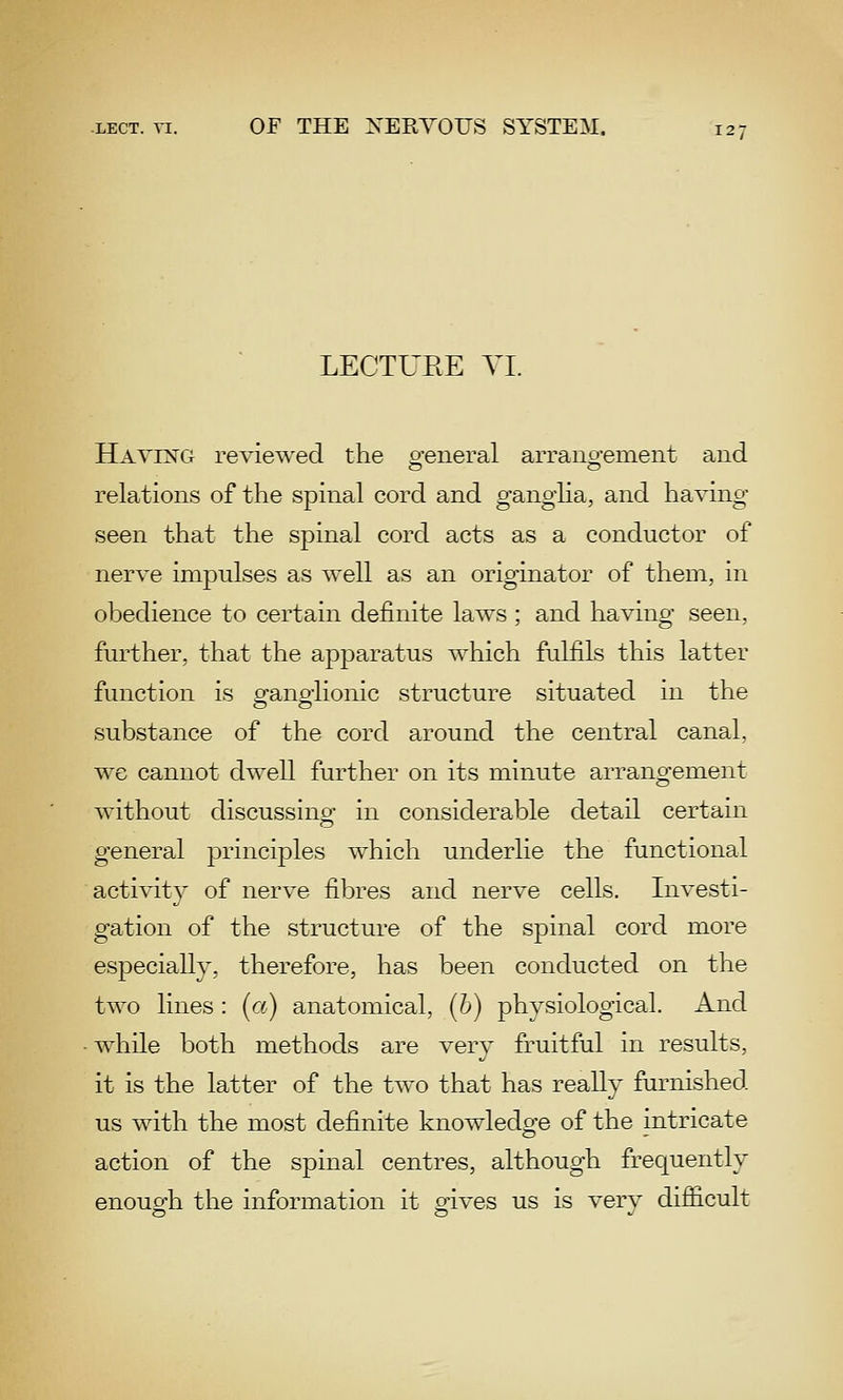 LECTUEE YI. Having reviewed the o-eneral arrano-ement and relations of the spinal cord and ganglia, and having seen that the spinal cord acts as a conductor of nerve impulses as well as an originator of them, in obedience to certain definite laws ; and having seen, further, that the apparatus which fulfils this latter function is a-ano-lionic structure situated in the substance of the cord around the central canal, we cannot dwell further on its minute arrangement without discussing^ in considerable detail certain general principles which underlie the functional activity of nerve fibres and nerve cells. Investi- gation of the structure of the spinal cord more especially, therefore, has been conducted on the two lines : (a) anatomical, (b) physiological. And while both methods are very fruitful in results, it is the latter of the two that has really furnished us with the most definite knowledge of the intricate action of the spinal centres, although frequently enoug-h the information it g-ives us is verv difiicult