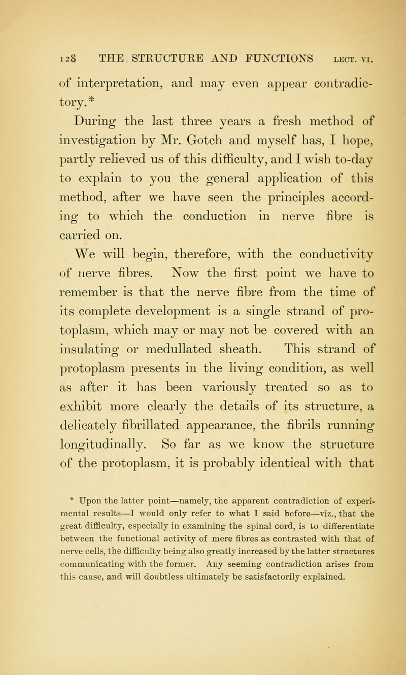 of interpretation, and may even appear contradic- tory.* During the last three years a fresh method of investigation by Mr. Gotch and myself has, I hope, partly relieved us of this difficulty, and I wish to-day to explain to you the general application of this method, after we have seen the principles accord- ino[- to which the conduction in nerve fibre is carried on. We will begin, therefore, with the conductivity of nerve fibres. Now the first point we have to remember is that the nerve fibre from the time of its complete development is a single strand of pro- toplasm, which may or may not be covered with an insulatinof or medullated sheath. This strand of protoplasm presents in the living condition, as well as after it has been variously treated so as to exhibit more clearly the details of its structure, a delicately fibrillated appearance, the fibrils running longitudinally. So far as we know the structure of the protoplasm, it is probably identical with that * Upon the latter point—namely, the apparent contradiction of experi- mental results—I would only refer to what 1 said before—viz., that the great difficulty, especially in examining the spinal cord, is to differentiate between the functional activity of mere fibres as contrasted with that of nerve cells, the difficulty being also greatly increased by the latter structures communicating with the former. Any seeming contradiction arises from this cause, and will doubtless ultimately be satisfactorily explained.