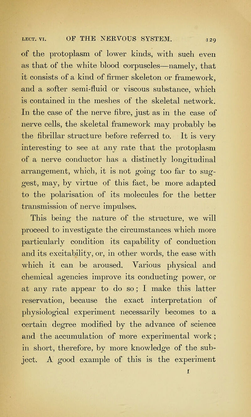 of the protoplasm of lower kinds, with such even as that of the white blood corpuscles—namely, that it consists of a kind of firmer skeleton or framework, and a softer semi-fluid or viscous substance, which is contained in the meshes of the skeletal network. In the case of the nerve fibre, just as in the case of nerve cells, the skeletal framework may probably be the fibrillar structure before referred to. It is very interesting to see at any rate that the protoplasm of a nerve conductor has a distinctly longitudinal arrangement, which, it is not going too far to sug- gest, may, by virtue of this fact, be more adapted to the polarisation of its molecules for the better transmission of nerve impulses. This being the nature of the structure, we will proceed to investigate the circumstances which more particularly condition its capability of conduction and its excitability, or, in other words, the ease with which it can be aroused. Various physical and chemical agencies improve its conducting power, or at any rate appear to do so; I make this latter reservation, because the exact interpretation of physiological experiment necessarily becomes to a certain degree modified by the advance of science and the accumulation of more experimental work; in short, therefore, by more knowledge of the sub- ject. A good example of this is the experiment