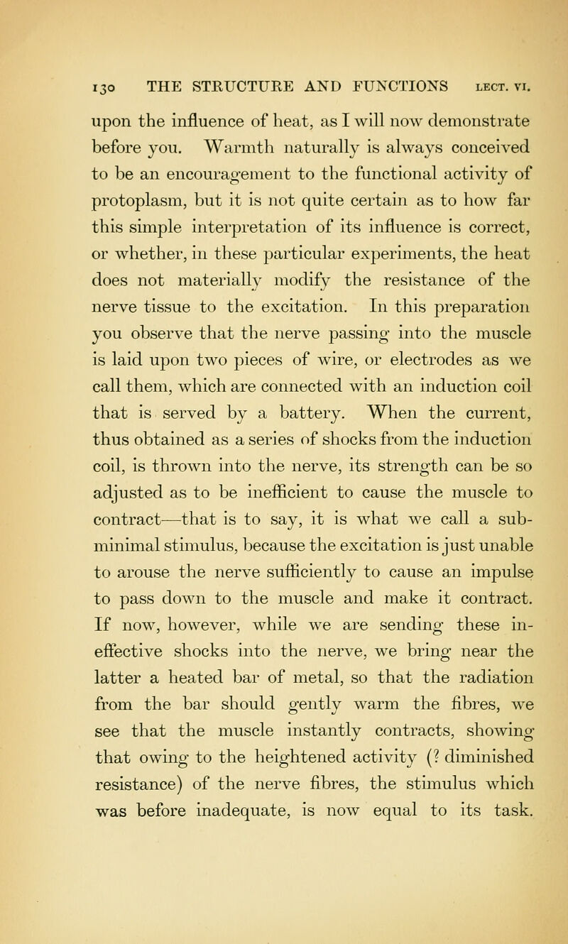 upon the influence of heat, as I will now demonstrate before you. Warmth naturally is always conceived to be an encouragement to the functional activity of protoplasm, but it is not quite certain as to how far this simple interpretation of its influence is correct, or whether, in these particular experiments, the heat does not materially modify the resistance of the nerve tissue to the excitation. In this preparation you observe that the nerve passing into the muscle is laid upon two pieces of wire, or electrodes as we call them, which are connected with an induction coil that is served by a battery. When the current, thus obtained as a series of shocks from the induction coil, is thrown into the nerve, its strength can be so adjusted as to be ineflicient to cause the muscle to contract—that is to say, it is what we call a sub- minimal stimulus, because the excitation is just unable to arouse the nerve sufliciently to cause an impulse to pass down to the muscle and make it contract. If now, however, while we are sending these in- eflective shocks into the nerve, we bring near the latter a heated bar of metal, so that the radiation from the bar should gently warm the fibres, we see that the muscle instantly contracts, showing that owing to the heightened activity (? diminished resistance) of the nerve fibres, the stimulus which was before inadequate, is now equal to its task.