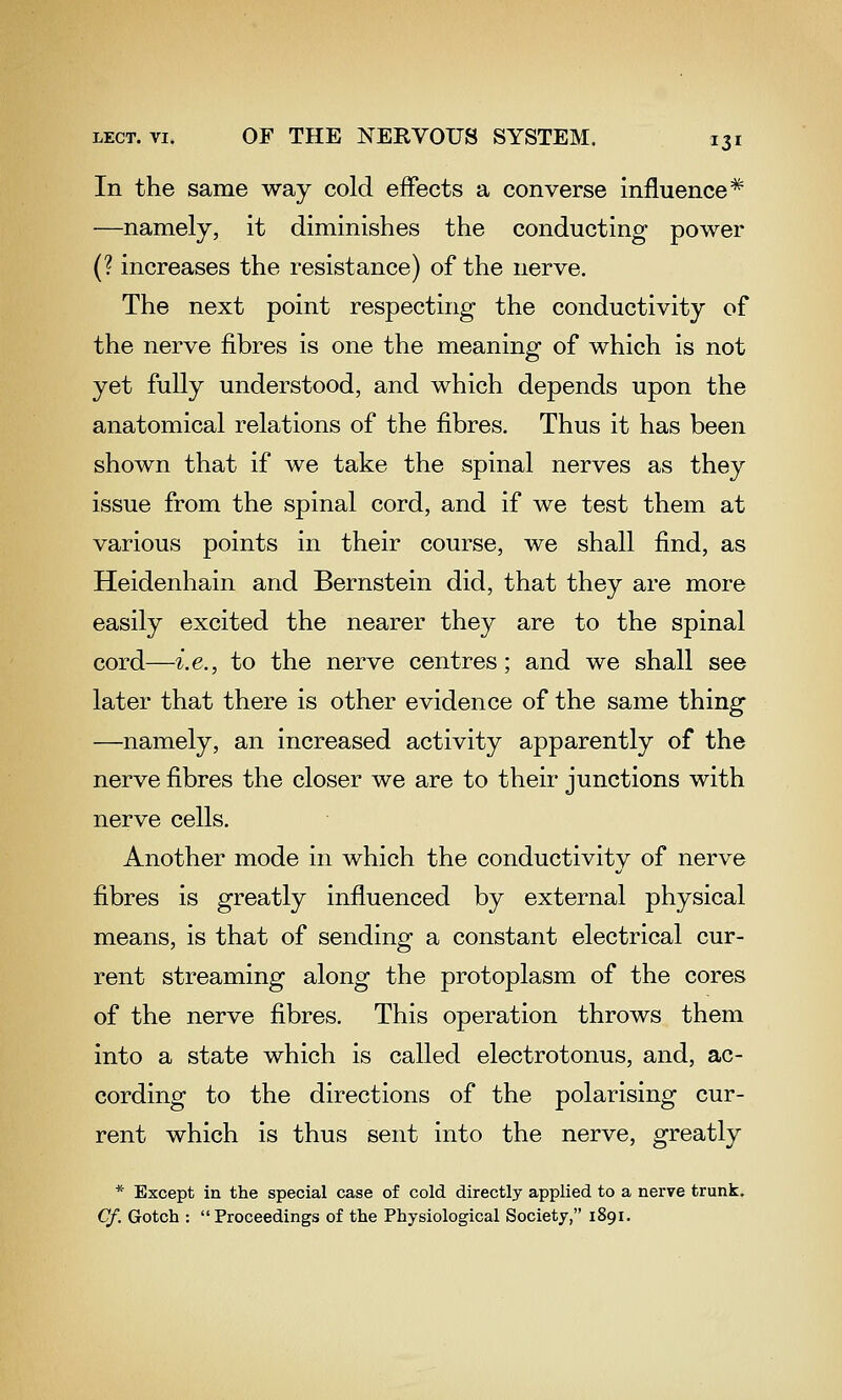 In the same way cold effects a converse influence* —namely, it diminishes the conducting power (? increases the resistance) of the nerve. The next point respecting the conductivity of the nerve fibres is one the meaning of which is not yet fully understood, and which depends upon the anatomical relations of the fibres. Thus it has been shown that if we take the spinal nerves as they issue from the spinal cord, and if we test them at various points in their course, we shall find, as Heidenhain and Bernstein did, that they are more easily excited the nearer they are to the spinal cord—i.e., to the nerve centres; and we shall see later that there is other evidence of the same thing —namely, an increased activity apparently of the nerve fibres the closer we are to their junctions with nerve cells. Another mode in which the conductivity of nerve fibres is greatly influenced by external physical means, is that of sending a constant electrical cur- rent streaming along the protoplasm of the cores of the nerve fibres. This operation throws them into a state which is called electrotonus, and, ac- cording to the directions of the polarising cur- rent which is thus sent into the nerve, greatly * Except in the special case of cold directly applied to a nerve trunk. Cf. Gotch : Proceedings of the Physiological Society, 1891.
