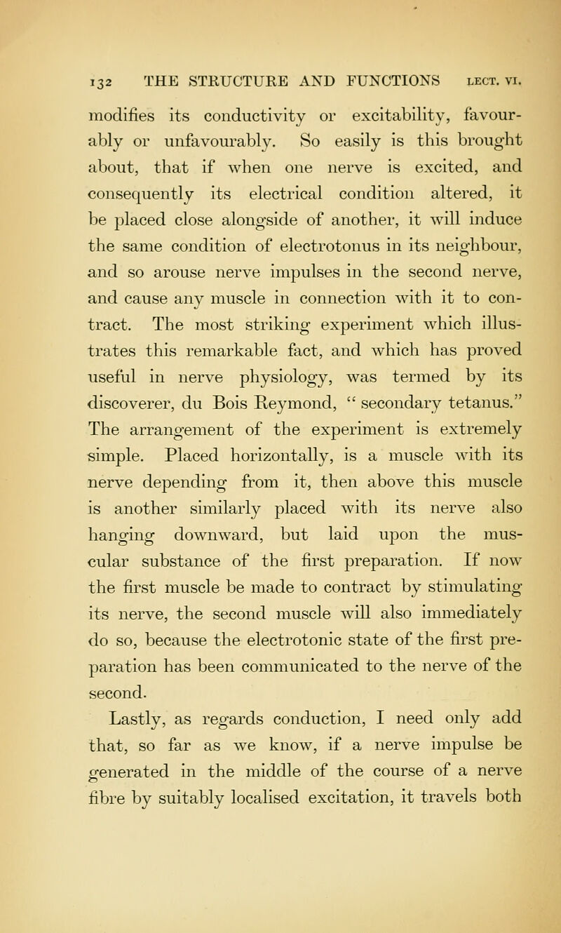 modifies its conductivity or excitability, favour- ably or unfavourably. So easily is this brought about, that if when one nerve is excited, and consequently its electrical condition altered, it be placed close alongside of another, it will induce the same condition of electrotonus in its neighbour, and so arouse nerve impulses in the second nerve, and cause any muscle in connection with it to con- tract. The most striking experiment which illus- trates this remarkable fact, and which has proved useful in nerve physiology, was termed by its discoverer, du Bois Reymond,  secondary tetanus. The arrangement of the experiment is extremely simple. Placed horizontally, is a muscle with its nerve depending from it, then above this muscle is another similarly placed with its nerve also hanging downward, but laid upon the mus- cular substance of the first preparation. If now the first muscle be made to contract by stimulating its nerve, the second muscle will also immediately do so, because the electrotonic state of the first pre- paration has been communicated to the nerve of the second. Lastly, as regards conduction, I need only add that, so far as we know, if a nerve impulse be generated in the middle of the course of a nerve fibre by suitably localised excitation, it travels both