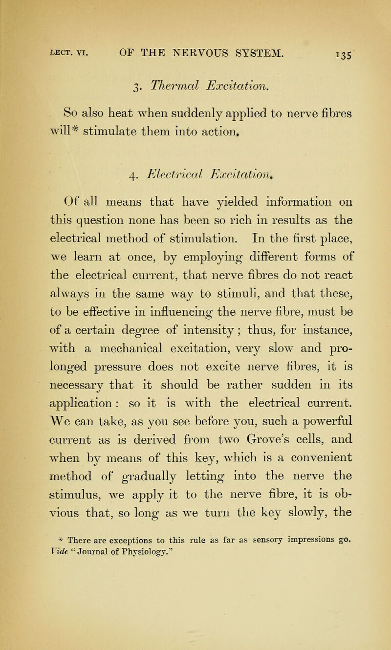 3. Thermcil Excitation. So also heat when suddenly applied to nerve fibres will* stimulate them into action. 4. Electrical Excitation, Of all means that have yielded information on this question none has been so rich in results as the electrical method of stimulation. In the first place, we learn at once, by employing difierent forms of the electrical current, that nerve fibres do not react always in the same way to stimuli, and that these^ to be efiective in influencing the nerve fibre, must be of a certain degree of intensity; thus, for instance, with a mechanical excitation, very slow and pro- longed pressure does not excite nerve fibres, it is necessary that it should be rather sudden in its application: so it is with the electrical current. We can take, as you see before you, such a powerful current as is derived from two Grove's cells, and when by means of this key, which is a convenient method of gradually letting into the nerve the stimulus, we apply it to the nerve fibre, it is ob- vious that, so long as we turn the key slowly, the * There are exceptions to this rule as far as sensory impressions go. Vide Journal of Physiology.