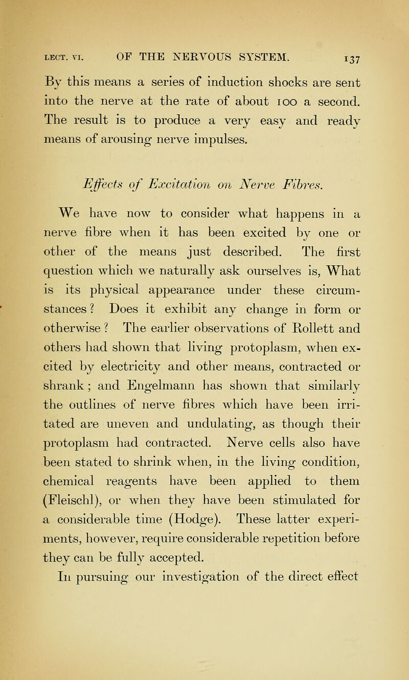 By this means a series of induction shocks are sent into the nerve at the rate of about 100 a second. The result is to produce a very easy and ready means of arousing nerve impulses. Ejfects of Excitatioii 07i Nerve Fibres. We have now to consider what happens in a nerve fibre Avhen it has been excited by one or other of the means just described. The first question which we naturally ask ourselves is, What is its physical appearance under these circum^ stances ? Does it exhibit any change in form or otherwise ? The earlier observations of RoUett and others had shown that living protoplasm, when ex- cited by electricity and other means, contracted or shrank ; and Engelmann has shown that similarly the outlines of nerve fibres which have been irri- tated are uneven and undulating, as though their protoplasm had contracted. Nerve cells also have been stated to shrink when, in the living condition, chemical reagents have been applied to them (Fleischl), or when they have been stimulated for a considerable time (Hodge). These latter experi- ments, however, require considerable repetition before they can be fully accepted. In pursuing our investigation of the direct effect